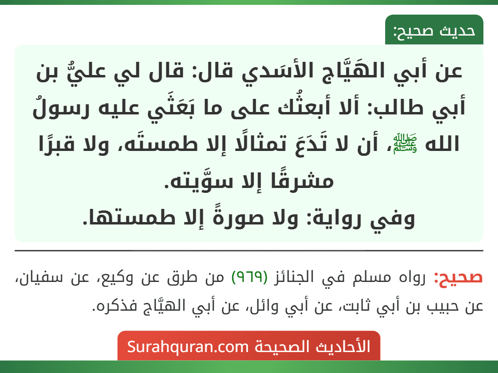عن أبي الهَيَّاج الأسَدي قال: قال لي عليُّ بن أبي طالب: ألا أبعثُك على ما بَعَثَي عليه رسولُ الله ﷺ، أن لا تَدَعَ تمثالًا إلا طمستَه، ولا قبرًا مشرقًا إلا سوَّيته.
وفي رواية: ولا صورةً إلا طمستها.