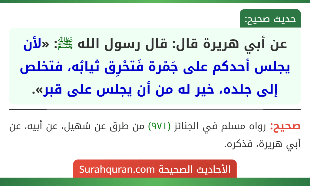 عن أبي هريرة قال: قال رسول الله ﷺ: «لأن يجلس أحدكم على جَمْرة فَتحْرِق ثيابُه، فتخلص إلى جلده، خير له من أن يجلس على قبر». عن أبي هريرة قال: قال رسول الله ﷺ: «لأن يجلس أحدكم على جَمْرة فَتحْرِق ثيابُه، فتخلص إلى جلده، خير له من أن يجلس على قبر».