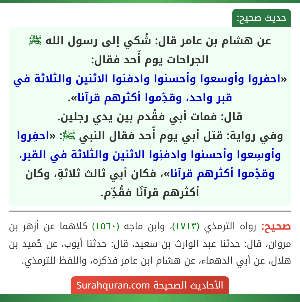 عن هشام بن عامر قال: شُكي إلى رسول الله ﷺ الجراحات يوم أُحد فقال:
«احفروا وأوسعوا وأحسنوا وادفنوا الاثنين والثلاثة في قبر واحد، وقدِّموا أكثرهم قرآنا».
قال: فمات أبي فقُدم بين يدي رجلين.
وفي رواية: قتل أبي يوم أُحد فقال النبي ﷺ: «احفِروا وأوسِعوا وأحسنوا وادفنِوا الاثنين والثلاثة في القبر، وقدِّموا أكثرهم قرآنا»، فكان أبي ثالث ثلاثةِ، وكان أكثرهم قرآنّا فقُدِّم.