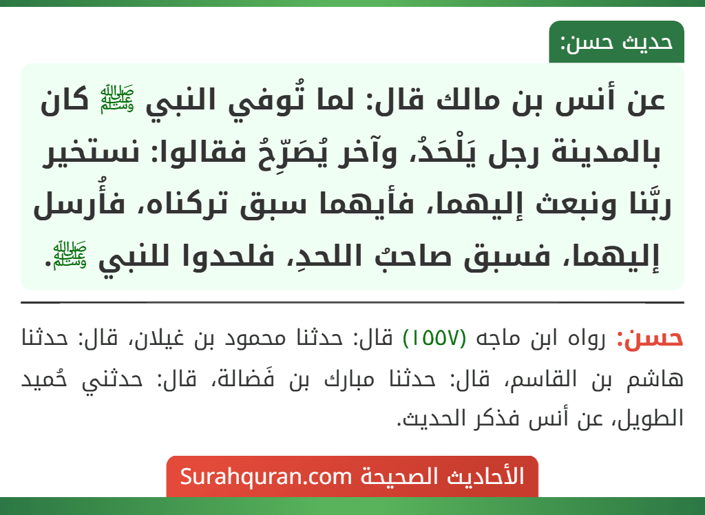 عن أنس بن مالك قال: لما تُوفي النبي ﷺ كان بالمدينة رجل يَلْحَدُ، وآخر يُصَرِّحُ فقالوا: نستخير ربَّنا ونبعث إليهما، فأيهما سبق تركناه، فأُرسل إليهما، فسبق صاحبُ اللحدِ، فلحدوا للنبي ﷺ.