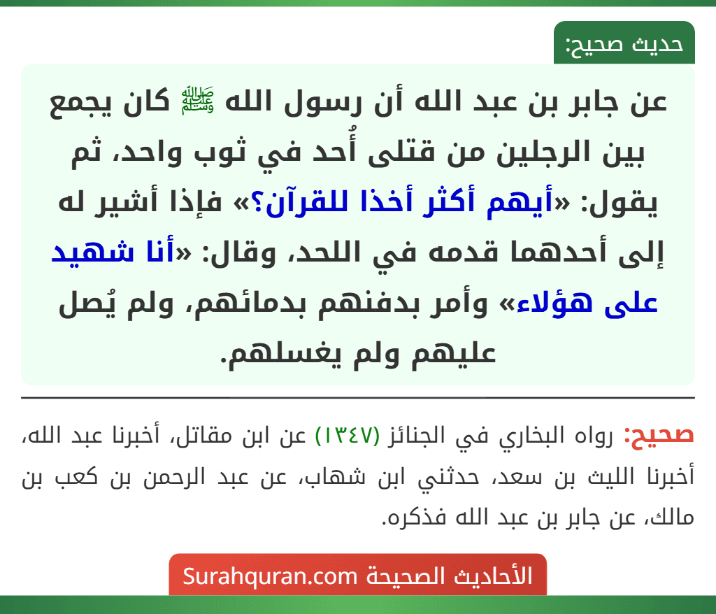 عن جابر بن عبد الله أن رسول الله ﷺ كان يجمع بين الرجلين من قتلى أُحد في ثوب واحد، ثم يقول: «أيهم أكثر أخذا للقرآن؟» فإذا أشير له إلى أحدهما قدمه في اللحد، وقال: «أنا شهيد على هؤلاء» وأمر بدفنهم بدمائهم، ولم يُصل عليهم ولم يغسلهم.