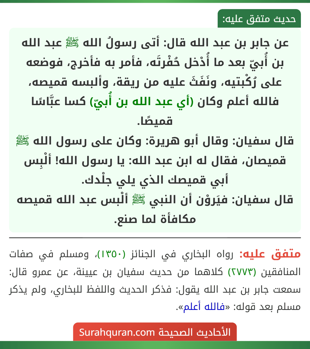 عن جابر بن عبد الله قال: أتى رسولُ الله ﷺ عبد الله بن أُبيّ بعد ما أُدْخل حُفْرتَه، فأمر به فأخرج، فوضعه على رُكْبتيه، ونَفَثَ عليه من ريقة، وألبسه قميصه، فالله أعلم وكان (أي عبد الله بن أُبيّ) كسا عبَّاسًا قميصًا.
قال سفيان: وقال أبو هريرة: وكان على رسول الله ﷺ قميصان، فقال له ابن عبد الله: يا رسول الله! ألْبِس أبي قميصك الذي يلي جلْدك.
قال سفيان: فيَروْن أن النبي ﷺ ألْبس عبد الله قميصه مكافأة لما صنع.