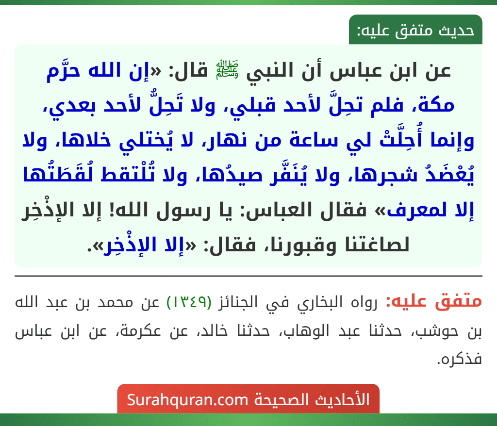 عن ابن عباس أن النبي ﷺ قال: «إن الله حرَّم مكة، فلم تحِلَّ لأحد قبلي، ولا تَحِلُّ لأحد بعدي، وإنما أُحِلَّتْ لي ساعة من نهار، لا يُختلي خلاها، ولا يُعْضَدُ شجرها، ولا يُنَفَّر صيدُها، ولا تُلْتقط لُقَطَتُها إلا لمعرف» فقال العباس: يا رسول الله! إلا الإذْخِر لصاغتنا وقبورنا، فقال: «إلا الإذْخِر». عن ابن عباس أن النبي ﷺ قال: «إن الله حرَّم مكة، فلم تحِلَّ لأحد قبلي، ولا تَحِلُّ لأحد بعدي، وإنما أُحِلَّتْ لي ساعة من نهار، لا يُختلي خلاها، ولا يُعْضَدُ شجرها، ولا يُنَفَّر صيدُها، ولا تُلْتقط لُقَطَتُها إلا لمعرف» فقال العباس: يا رسول الله! إلا الإذْخِر لصاغتنا وقبورنا، فقال: «إلا الإذْخِر».