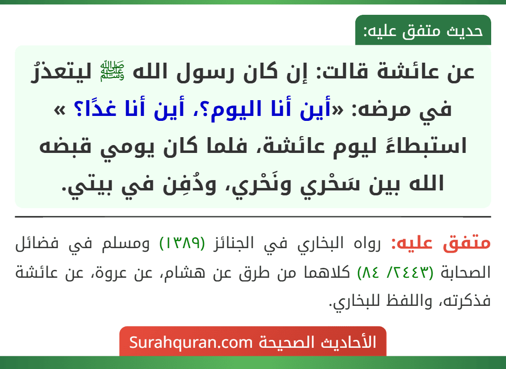 عن عائشة قالت: إن كان رسول الله ﷺ ليتعذرُ في مرضه: «أين أنا اليوم؟، أين أنا غدًا؟ » استبطاءً ليوم عائشة، فلما كان يومي قبضه الله بين سَحْري ونَحْري، ودُفِن في بيتي. عن عائشة قالت: إن كان رسول الله ﷺ ليتعذرُ في مرضه: «أين أنا اليوم؟، أين أنا غدًا؟ » استبطاءً ليوم عائشة، فلما كان يومي قبضه الله بين سَحْري ونَحْري، ودُفِن في بيتي.