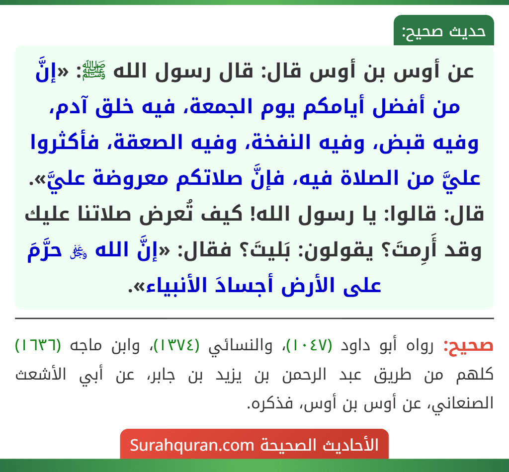 عن أوس بن أوس قال: قال رسول الله ﷺ: «إنَّ من أفضل أيامكم يوم الجمعة، فيه خلق آدم، وفيه قبض، وفيه النفخة، وفيه الصعقة، فأكثروا عليَّ من الصلاة فيه، فإنَّ صلاتكم معروضة عليَّ». قال: قالوا: يا رسول الله! كيف تُعرض صلاتنا عليك وقد أَرِمتَ؟ يقولون: بَليتَ؟ فقال: «إنَّ الله ﷿ حرَّمَ على الأرض أجسادَ الأنبياء». عن أوس بن أوس قال: قال رسول الله ﷺ: «إنَّ من أفضل أيامكم يوم الجمعة، فيه خلق آدم، وفيه قبض، وفيه النفخة، وفيه الصعقة، فأكثروا عليَّ من الصلاة فيه، فإنَّ صلاتكم معروضة عليَّ». قال: قالوا: يا رسول الله! كيف تُعرض صلاتنا عليك وقد أَرِمتَ؟ يقولون: بَليتَ؟ فقال: «إنَّ الله ﷿ حرَّمَ على الأرض أجسادَ الأنبياء».