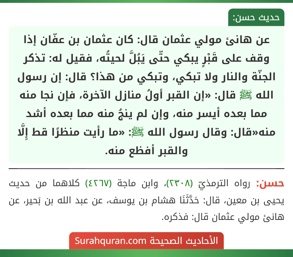 عن هانئ مولي عثمان قال: كان عثمان بن عفّان إذا وقف على قَبْرٍ يبكي حتّى يَبُلَّ لحيتُه، فقيل له: تذكر الجنّة والنار ولا تبكي، وتبكي من هذا؟ قال: إن رسول الله ﷺ قال: «إن القبر أولُ منازل الآخرة، فإن نجا منه مما بعده أيسر منه، وإن لم ينجُ منه مما بعده أشد منه«قال: وقال رسول الله ﷺ: «ما رأيت منظرًا قط إِلَّا والقبر أفظع منه.