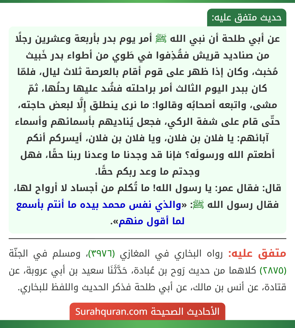عن أبي طلحة أن نبي الله ﷺ أمر يوم بدر بأربعة وعشرين رجلًا من صناديد قريش فقُذِفوا في طَوي من أطواء بدر خَبيث مُخبث، وكان إذا ظهر على قوم أقام بالعرصة ثلاث ليال، فلمّا كان ببدر اليوم الثالث أمر براحلته فشُد عليها رحلُها، ثمّ مشى، واتبعه أصحابُه وقالوا: ما نرى ينطلق إِلَّا لبعض حاجته، حتّى قام على شفة الركي، فجعل يُناديهم بأسمائهم وأسماء آبائهم: يا فلان بن فلان، ويا فلان بن فلان، أيسركم أنكم أطعتم الله ورسولَه؟ فإنا قد وجدنا ما وعدنا ربنا حقًا، فهل وجدتم ما وعد ربكم حقًا.
قال: فقال عمر: يا رسول الله! ما تُكلم من أجساد لا أرواح لها، فقال رسول الله ﷺ: «والذي نفس محمد بيده ما أنتم بأسمع لما أقول منهم».