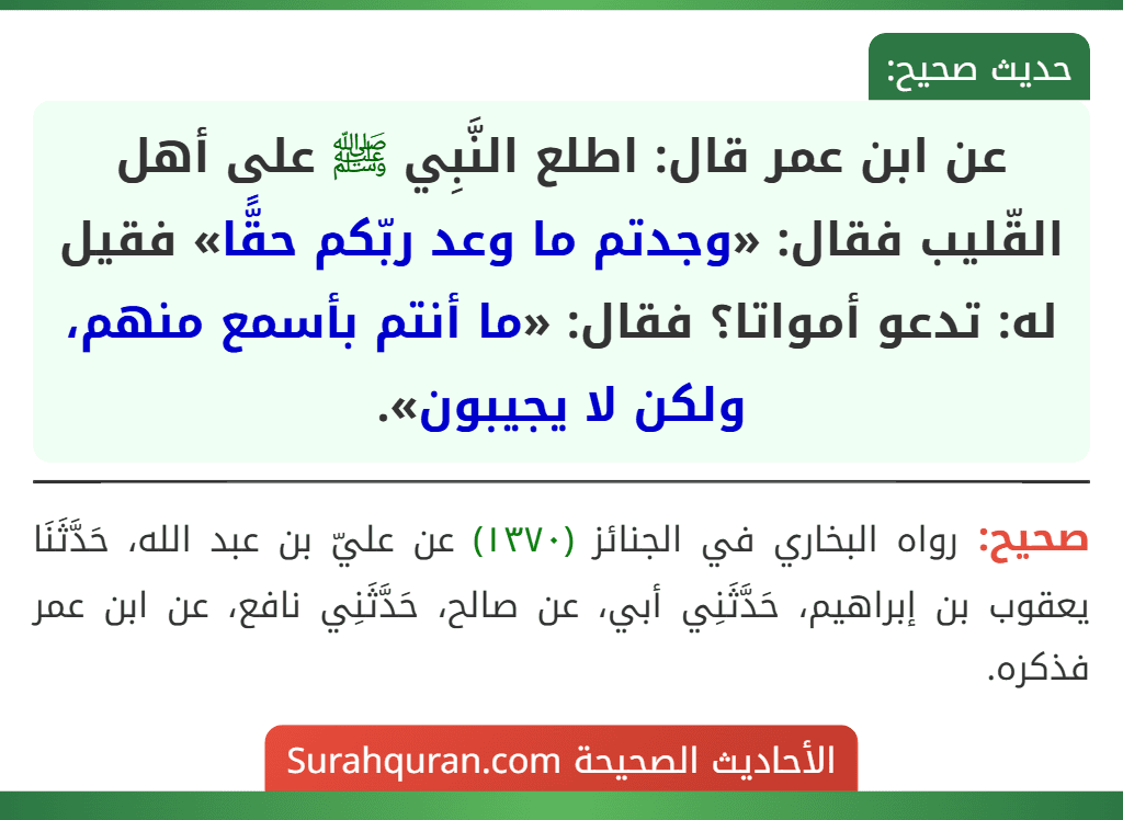 عن ابن عمر قال: اطلع النَّبِي ﷺ على أهل القّليب فقال: «وجدتم ما وعد ربّكم حقًّا» فقيل له: تدعو أمواتا؟ فقال: «ما أنتم بأسمع منهم، ولكن لا يجيبون».