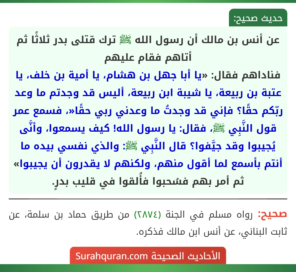 عن أنس بن مالك أن رسول الله ﷺ ترك قتلى بدر ثلاثًا ثم أتاهم فقام عليهم
فناداهم فقال: «يا أبا جهل بن هشام، يا أمية بن خلف، يا عتبة بن ربيعة، يا شيبة ابن ربيعة، أليس قد وجدتم ما وعد ربّكم حقًا؟ فإني قد وجدتُ ما وعدني ربي حقًا«، فسمع عمر قول النَّبِي ﷺ، فقال: يا رسول الله! كيف يسمعوا، وأنَّى يُجيبوا وقد جيَّفوا؟ قال النَّبِي ﷺ: والذي نفسي بيده ما أنتم بأسمع لما أقول منهم، ولكنهم لا يقدرون أن يجيبوا» ثم أمر بهم فسُحبوا فأُلقوا في قليب بدرٍ.