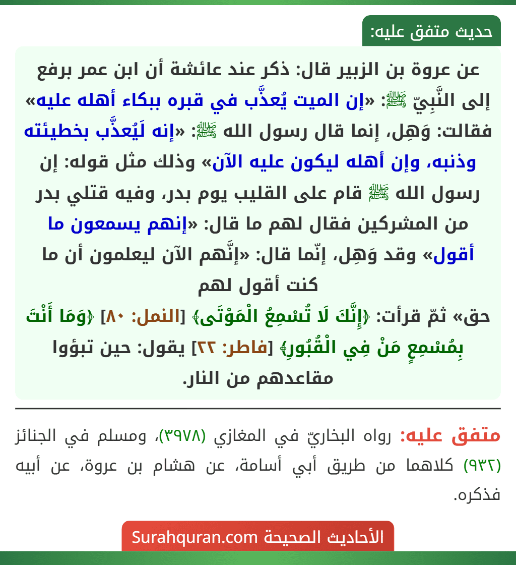 عن عروة بن الزبير قال: ذكر عند عائشة أن ابن عمر برفع إلى النَّبِيّ ﷺ: «إن الميت يُعذَّب في قبره ببكاء أهله عليه» فقالت: وَهِل، إنما قال رسول الله ﷺ: «إنه لَيُعذَّب بخطيئته وذنبه، وإن أهله ليكون عليه الآن» وذلك مثل قوله: إن رسول الله ﷺ قام على القليب يوم بدر، وفيه قتلي بدر من المشركين فقال لهم ما قال: «إنهم يسمعون ما أقول» وقد وَهِل، إنّما قال: «إنَّهم الآن ليعلمون أن ما كنت أقول لهم
حق» ثمّ قرأت: ﴿إِنَّكَ لَا تُسْمِعُ الْمَوْتَى﴾ [النمل: ٨٠] ﴿وَمَا أَنْتَ بِمُسْمِعٍ مَنْ فِي الْقُبُورِ﴾ [فاطر: ٢٢] يقول: حين تبؤوا مقاعدهم من النار.