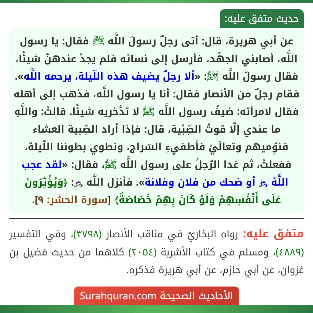عن أبي هريرة، قال: أتى رجلٌ رسولَ اللَّه ﷺ فقال: يا رسول اللَّه، أصابني الجهْد، فأرسل إلى نسائه فلم يجدْ عندهنّ شيئًا، فقال رسولُ اللَّه ﷺ: «ألا رجلٌ يضيف هذه اللّيلة، يرحمه اللَّه». فقام رجلٌ من الأنصار فقال: أنا يا رسول اللَّه، فذهب إلى أهله فقال لامرأته: ضيفُ رسول اللَّه ﷺ لا تدَّخريه شيئًا. قالتْ: واللَّهِ ما عندي إلّا قوتُ الصِّبْية، قال: فإذا أراد الصِّبية العشاء فنوِّميهم وتعالَيْ فأطفيءِ السّراج، ونطوي بطوننا اللّيلة، ففعلتْ، ثم غدا الرّجلُ على رسول اللَّه ﷺ، فقال: «لقد عجب اللَّهُ ﷿ أو ضحك من فلان وفلانة». فأنزل اللَّه ﷿: ﴿وَيُؤْثِرُونَ عَلَى أَنْفُسِهِمْ وَلَوْ كَانَ بِهِمْ خَصَاصَةٌ﴾ [سورة الحشر: ٩].