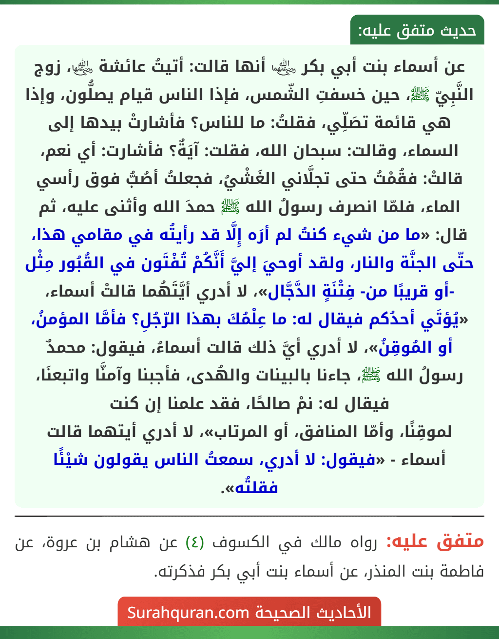 عن أسماء بنت أبي بكر ﵄ أنها قالت: أتيتُ عائشة ﵂، زوج النَّبِيّ ﷺ، حين خسفتِ الشّمس، فإذا الناس قيام يصلُّون، وإذا هي قائمة تصَلِّي، فقلتُ: ما للناس؟ فأشارتْ بيدها إلى السماء، وقالت: سبحان الله، فقلت: آيَةٌ؟ فأشارت: أي نعم، قالتْ: فقُمْتُ حتى تجلَّاني الغَشْيُ، فجعلتُ أصُبُّ فوق رأسي الماء، فلمّا انصرف رسولُ الله ﷺ حمدَ الله وأثنى عليه، ثم قال: «ما من شيء كنتُ لم أرَه إِلَّا قد رأيتُه في مقامي هذا، حتّى الجنَّة والنار، ولقد أوحيَ إليَّ أَنَّكُمْ تُفْتَون في القُبُور مِثْل -أو قريبًا من- فِتْنَةٍ الدَّجَّال»، لا أدري أيَّتَهُما قالتْ أسماء، «يُؤتَي أحدُكم فيقال له: ما عِلْمُكَ بهذا الرّجُلِ؟ فأمَّا المؤمنُ، أو المُوقِنُ»، لا أدري أيَّ ذلك قالت أسماءُ، فيقول: محمدٌ رسولُ الله ﷺ، جاءنا بالبينات والهُدى، فأجبنا وآمنَّا واتبعنَا، فيقال له: نمْ صالحًا، فقد علمنا إن كنت
لموقِنًا، وأمّا المنافق، أو المرتاب»، لا أدري أيتهما قالت أسماء - «فيقول: لا أدري، سمعتُ الناس يقولون شيْئًا فقلتُه».