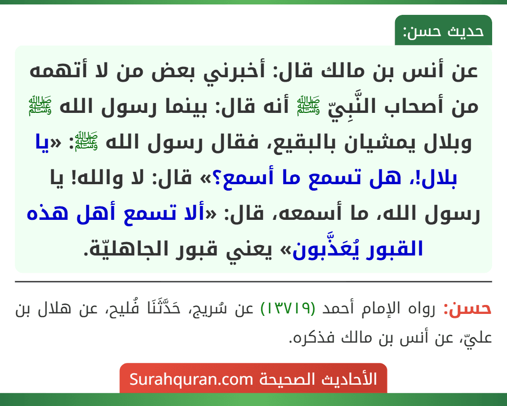 عن أنس بن مالك قال: أخبرني بعض من لا أتهمه من أصحاب النَّبِيّ ﷺ أنه قال: بينما رسول الله ﷺ وبلال يمشيان بالبقيع، فقال رسول الله ﷺ: «يا بلال!، هل تسمع ما أسمع؟» قال: لا والله! يا رسول الله، ما أسمعه، قال: «ألا تسمع أهل هذه القبور يُعَذَّبون» يعني قبور الجاهليّة.
