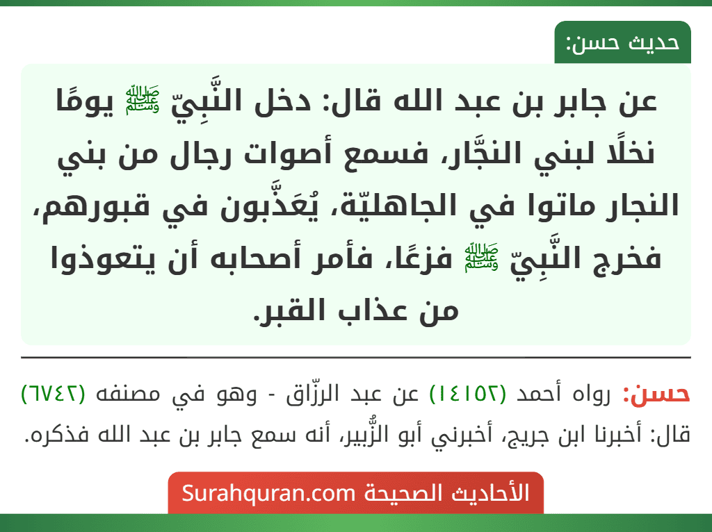عن جابر بن عبد الله قال: دخل النَّبِيّ ﷺ يومًا نخلًا لبني النجَّار، فسمع أصوات رجال من بني النجار ماتوا في الجاهليّة، يُعَذَّبون في قبورهم، فخرج النَّبِيّ ﷺ فزعًا، فأمر أصحابه أن يتعوذوا من عذاب القبر.