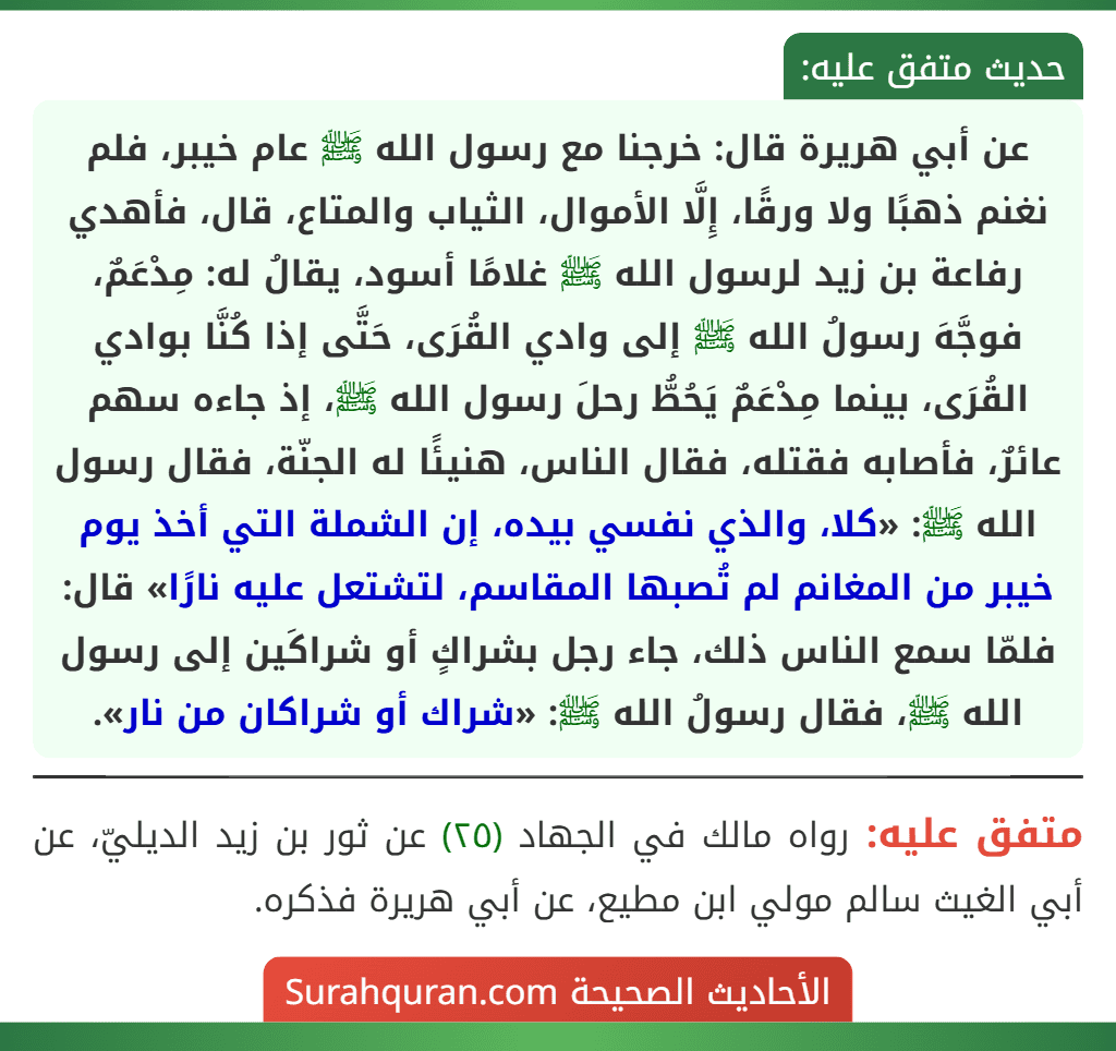 عن أبي هريرة قال: خرجنا مع رسول الله ﷺ عام خيبر، فلم نغنم ذهبًا ولا ورقًا، إِلَّا الأموال، الثياب والمتاع، قال، فأهدي رفاعة بن زيد لرسول الله ﷺ غلامًا أسود، يقالُ له: مِدْعَمٌ، فوجَّهَ رسولُ الله ﷺ إلى وادي القُرَى، حَتَّى إذا كُنَّا بوادي القُرَى، بينما مِدْعَمٌ يَحُطُّ رحلَ رسول الله ﷺ، إذ جاءه سهم عائرٌ، فأصابه فقتله، فقال الناس، هنيئًا له الجنّة، فقال رسول الله ﷺ: «كلا، والذي نفسي بيده، إن الشملة التي أخذ يوم خيبر من المغانم لم تُصبها المقاسم، لتشتعل عليه نارًا» قال: فلمّا سمع الناس ذلك، جاء رجل بشراكٍ أو شراكَين إلى رسول الله ﷺ، فقال رسولُ الله ﷺ: «شراك أو شراكان من نار». عن أبي هريرة قال: خرجنا مع رسول الله ﷺ عام خيبر، فلم نغنم ذهبًا ولا ورقًا، إِلَّا الأموال، الثياب والمتاع، قال، فأهدي رفاعة بن زيد لرسول الله ﷺ غلامًا أسود، يقالُ له: مِدْعَمٌ، فوجَّهَ رسولُ الله ﷺ إلى وادي القُرَى، حَتَّى إذا كُنَّا بوادي القُرَى، بينما مِدْعَمٌ يَحُطُّ رحلَ رسول الله ﷺ، إذ جاءه سهم عائرٌ، فأصابه فقتله، فقال الناس، هنيئًا له الجنّة، فقال رسول الله ﷺ: «كلا، والذي نفسي بيده، إن الشملة التي أخذ يوم خيبر من المغانم لم تُصبها المقاسم، لتشتعل عليه نارًا» قال: فلمّا سمع الناس ذلك، جاء رجل بشراكٍ أو شراكَين إلى رسول الله ﷺ، فقال رسولُ الله ﷺ: «شراك أو شراكان من نار».