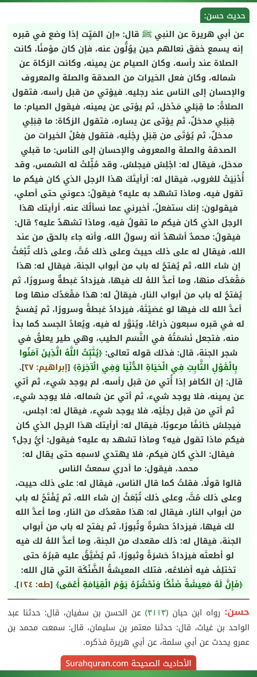 عن أبي هريرة عن النبي ﷺ قال: «إن المَيِّت إذا وضع في قبره إنه يسمع خفق نعالهم حين يوُلُّون عنه، فإن كان مؤمنًا، كانت الصلاة عند رأسه، وكان الصيام عن يمينه، وكانت الزكاة عن شماله، وكان فعل الخيرات من الصدقة والصلة والمعروف والإحسان إلى الناس عند رجليه. فيؤتي من قبل رأسه، فتقول الصلاةُ: ما قِبَلي مَدْخل، ثم يؤتى عن يمينه، فيقول الصيام: ما قِبَلِي مدخلٌ، ثم يؤتى عن يساره، فتقول الزكاة: ما قِبَلِي مدخلٌ، ثم يُؤتَى من قِبَلِ رِجْلَيه، فتقول فِعْلُ الخيرات من الصدقة والصلة والمعروف والإحسان إلى الناس: ما قبلي مدخل، فيقال له: اجْلِسْ فيجلسُ، وقد مُثِّلتْ له الشمس، وقد أُدْنِيَتْ للغروب، فيقال له: أرأيتَكَ هذا الرجل الذي كان فيكم ما تقول فيه، وماذا تشهد به عليه؟ فيقولُ: دعوني حتى أصلي، فيقولون: إنك ستفعلُ، أخبرني عما نسألُكَ عنه، أرأيتك هذا الرجل الذي كان فيكم ما تقولُ فيه، وماذا تشهدُ عليه؟ قال: فيقولُ: محمدٌ أشهدُ أنه رسولُ الله، وأنه جاء بالحق من عند الله، فيقال له على ذلك حييتَ وعلى ذلك مُتَّ، وعلى ذلك تُبْعَثُ إن شاء الله، ثم يُفتحُ له باب من أبواب الجنة، فيقال له: هذا مَقْعَدُك منها، وما أعدَّ اللهُ لك فيها، فيزدادُ غبطةٌ وسرورًا، ثم يُفتحُ له باب من أبواب النار، فيقالُ له: هذا مَقْعَدُك منها وما أعدَّ الله لك فيها لو عَصَيْتَهُ، فيزدادُ غبطةً وسرورًا، ثم يُفسحُ له في قبره سبعون ذراعًا، ويُنوَّر له فيه، ويُعادُ الجسد كما بدأ منه، فتجعل نَسْمَتُهُ في النَّسَم الطيب، وهي طير يعلقُ في شجر الجنة، قال: فذلك قوله تعالى: ﴿يُثَبِّتُ اللَّهُ الَّذِينَ آمَنُوا بِالْقَوْلِ الثَّابِتِ فِي الْحَيَاةِ الدُّنْيَا وَفِي الْآخِرَةِ﴾ [إبراهيم: ٢٧].
قال: إن الكافر إذا أُتي من قبل رأسه، لم يوجد شيء، ثم أتي عن يمينه، فلا يوجد شيء، ثم أتي عن شماله، فلا يوجد شيء، ثم أتي من قبل رجلَيْه، فلا يوجد شيء، فيقال له: اجلس، فيجلسُ خائفًا مرعوبًا، فيقال له: أرأيتك هذا الرجل الذي كان فيكم ماذا تقول فيه؟ وماذا تشهد به عليه؟ فيقول: أيُّ رجل؟ فيقال: الذي كان فيكم، فلا يهتدي لاسمِه حتى يقال له: محمد، فيقول: ما أدري سمعتُ الناس
قالوا قولًا، فقلتُ كما قال الناس، فيقال له: على ذلك حييت، وعلى ذلك مُتَّ، وعلى ذلك تُبْعَثُ إن شاء الله، ثم يُفْتَحُ له باب من أبواب النار، فيقال له: هذا مقعدُك من النار، وما أعدَّ الله لك فيها، فيزدادُ حشرةٌ وثُبورًا، ثم يفتح له باب من أبواب الجنة، فيقال له: ذلك مقعدك من الجنة، وما أعدَّ اللهُ لك فيه لو أطعتَه فيزدادُ حَسْرَةً وثبورًا، ثم يُضَيَّقُ عليه قبرُهُ حتى تختلِفَ فيه أضلاعُه، فتلك المعيشةُ الضَّنْكَة التي قال الله: ﴿فَإِنَّ لَهُ مَعِيشَةً ضَنْكًا وَنَحْشُرُهُ يَوْمَ الْقِيَامَةِ أَعْمَى﴾ [طه: ١٢٤].