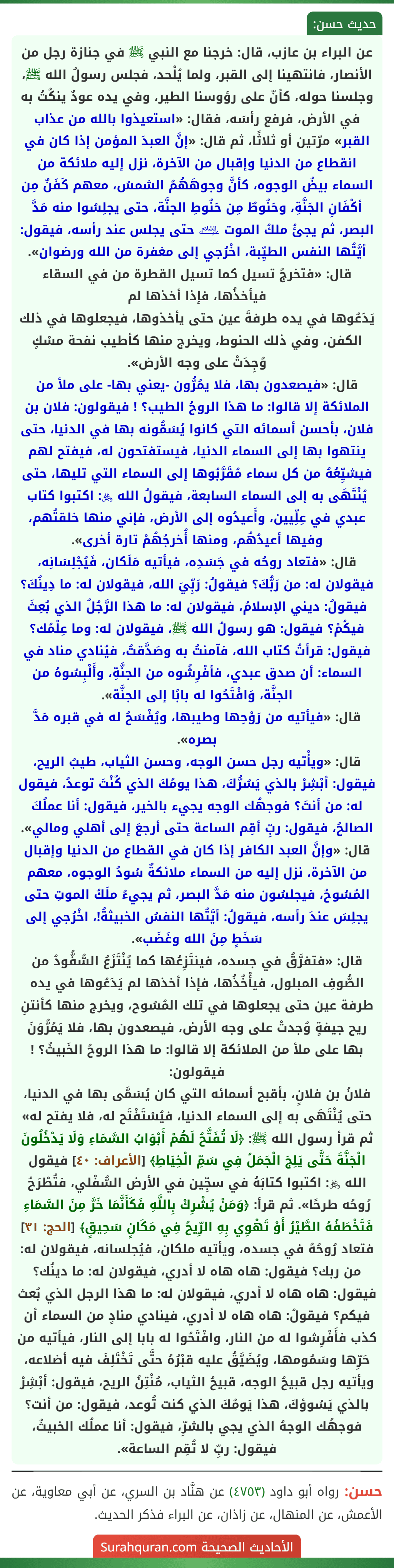 عن البراء بن عازب، قال: خرجنا مع النبي ﷺ في جنازة رجل من الأنصار، فانتهينا إلى القبر، ولما يُلْحد، فجلس رسولُ الله ﷺ، وجلسنا حوله، كأنّ على رؤوسنا الطير، وفي يده عودٌ ينكُتُ به في الأرض، فرفع رأسَه، فقال: «استعيذوا بالله من عذاب القبر» مرّتين أو ثلاثًا، ثم قال: «إنَّ العبدَ المؤمن إذا كان في انقطاع من الدنيا وإقبال من الآخرة، نزل إليه ملائكة من السماء بيضُ الوجوه، كأنَّ وجوهَهُمُ الشمسُ، معهم كَفَنٌ مِن أكْفَانِ الجَنَّةِ، وحَنُوطٌ مِن حَنُوطِ الجنَّة، حتى يجلِسُوا منه مَدَّ البصر، ثم يجئُ ملكُ الموت ﵇ حتى يجلس عند رأسه، فيقول: أيَّتُها النفس الطيِّبة، اخْرُجي إلى مغفرة من الله ورضوان».
قال: «فتخرجُ تسيل كما تسيل القطرة من في السقاء فيأخذُها، فإذا أخذها لم
يَدَعُوها في يده طرفةَ عين حتى يأخذوها، فيجعلوها في ذلك الكفن، وفي ذلك الحنوط، ويخرج منها كأطيب نفحة مسْكٍ وُجِدَتْ على وجه الأرض».
قال: «فيصعدون بها، فلا يمُرُّون -يعني بها- على ملأ من الملائكة إلا قالوا: ما هذا الروحُ الطيب؟ ! فيقولون: فلان بن فلان، بأحسن أسمائه التي كانوا يُسَمُّونه بها في الدنيا، حتى ينتهوا بها إلى السماء الدنيا، فيستفتحون له، فيفتح لهم فيشيِّعُهُ من كل سماء مُقَرَّبُوها إلى السماء التي تليها، حتى يُنْتَهَى به إلى السماء السابعة، فيقولُ الله ﷿: اكتبوا كتاب عبدي في عِلِّيين، وأَعيدُوه إلى الأرض، فإني منها خلقتُهم، وفيها أعيدُهُم، ومنها أُخرجُهُمْ تارة أخرى».
قال: «فتعاد روحُه في جَسَدِه، فيأتيه مَلَكان، فَيُجْلِسَانِه، فيقولان له: من رَبُّكَ؟ فيقولُ: رَبِّيَ الله، فيقولان له: ما دِينُكَ؟ فيقولُ: ديني الإسلامُ، فيقولان له: ما هذا الرَّجُلُ الذي بُعِثَ فيكُمْ؟ فيقول: هو رسولُ الله ﷺ، فيقولان له: وما عِلْمُك؟ فيقول: قرأتُ كتاب الله، فآمنتُ به وصَدَّقتُ، فيُنادي مناد في السماء: أن صدق عبدي، فأفْرِشُوه من الجنَّةِ، وأَلْبِسُوهُ من الجنَّة، وَافْتَحُوا له بابًا إلى الجنَّة».
قال: «فيأتيه من رَوْحِها وطيبها، ويُفْسَحُ له في قبره مَدَّ بصره».
قال: «ويأْتيه رجل حسن الوجه، وحسن الثياب، طيبُ الريح، فيقول: أبْشِرْ بالذي يَسُرُّكَ، هذا يومُكَ الذي كُنْتَ توعدُ، فيقول له: من أنتَ؟ فوجهُك الوجه يجيء بالخير، فيقول: أنا عملُكَ الصالحُ، فيقول: ربِّ أقِم الساعة حتى أرجعَ إلى أهلي ومالي».
قال: «وإنَّ العبد الكافر إذا كان في القطاع من الدنيا وإقبال من الآخرة، نزل إليه من السماء ملائكةٌ سُودُ الوجوه، معهم المُسُوحُ، فيجلسُون منه مَدَّ البصر، ثم يجيءُ ملَكُ الموتِ حتى يجلِسَ عندَ رأسه، فيقولُ: أيَّتُها النفسُ الخبيثةُ!، اخْرُجي إلى سَخَطٍ مِنَ الله وغَضَب».
قال: «فتفرَّقُ في جسده، فينتَزِعُها كما يُنْتَزَعُ السُّفُّودُ من الصُّوفِ المبلول، فيأْخُذُها، فإذا أخذها لم يَدَعُوها في يده طرفة عين حتى يجعلوها في تلك المُسُوح، ويخرج منها كأنتنِ ريح جيفةٍ وُجدتْ على وجه الأرض، فيصعدون بها، فلا يَمُرُّوَنَ بها على ملأ من الملائكة إلا قالوا: ما هذا الروحُ الخَبيثُ؟ ! فيقولون:
فلانُ بن فلانٍ، بأقبح أسمائه التي كان يُسَمَّى بها في الدنيا، حتى يُنْتَهَى به إلى السماء الدنيا، فيُسْتَفْتَح له، فلا يفتح له» ثم قرأ رسول الله ﷺ: ﴿لَا تُفَتَّحُ لَهُمْ أَبْوَابُ السَّمَاءِ وَلَا يَدْخُلُونَ الْجَنَّةَ حَتَّى يَلِجَ الْجَمَلُ فِي سَمِّ الْخِيَاطِ﴾ [الأعراف: ٤٠] فيقول الله ﷿: اكتبوا كتابَهُ في سجِّين في الأرض السُّفْلي، فتُطْرَحُ رُوحُه طرحًا». ثم قرأ: ﴿وَمَنْ يُشْرِكْ بِاللَّهِ فَكَأَنَّمَا خَرَّ مِنَ السَّمَاءِ فَتَخْطَفُهُ الطَّيْرُ أَوْ تَهْوِي بِهِ الرِّيحُ فِي مَكَانٍ سَحِيقٍ﴾ [الحج: ٣١] فتعاد رُوحُهُ في جسده، ويأتيه ملكان، فيُجلسانه، فيقولان له: من ربك؟ فيقول: هاه هاه لا أدري، فيقولان له: ما دينُك؟ فيقول: هاه هاه لا أدري، فيقولان له: ما هذا الرجل الذي بُعث فيكم؟ فيقولُ: هاه هاه لا أدري، فينادي منادٍ من السماء أن كذب فأَفْرِشوا له من النار، وافْتَحُوا له بابا إلى النار، فيأتيه من حَرِّها وسَمُومها، ويُضَيَّقُ عليه قبْرُهُ حتَّى تَخْتَلِفَ فيه أضلاعه، ويأتيه رجل قبيحُ الوجه، قبيحُ الثياب، مُنْتِنُ الريح، فيقول: أبْشِرْ بالذي يَسُوؤكَ، هذا يَومُكَ الذي كنت تُوعد، فيقول: من أنت؟ فوجهُك الوجهُ الذي يجي بالشرِّ، فيقول: أنا عملُك الخبيثُ، فيقول: ربِّ لا تُقِم الساعة».