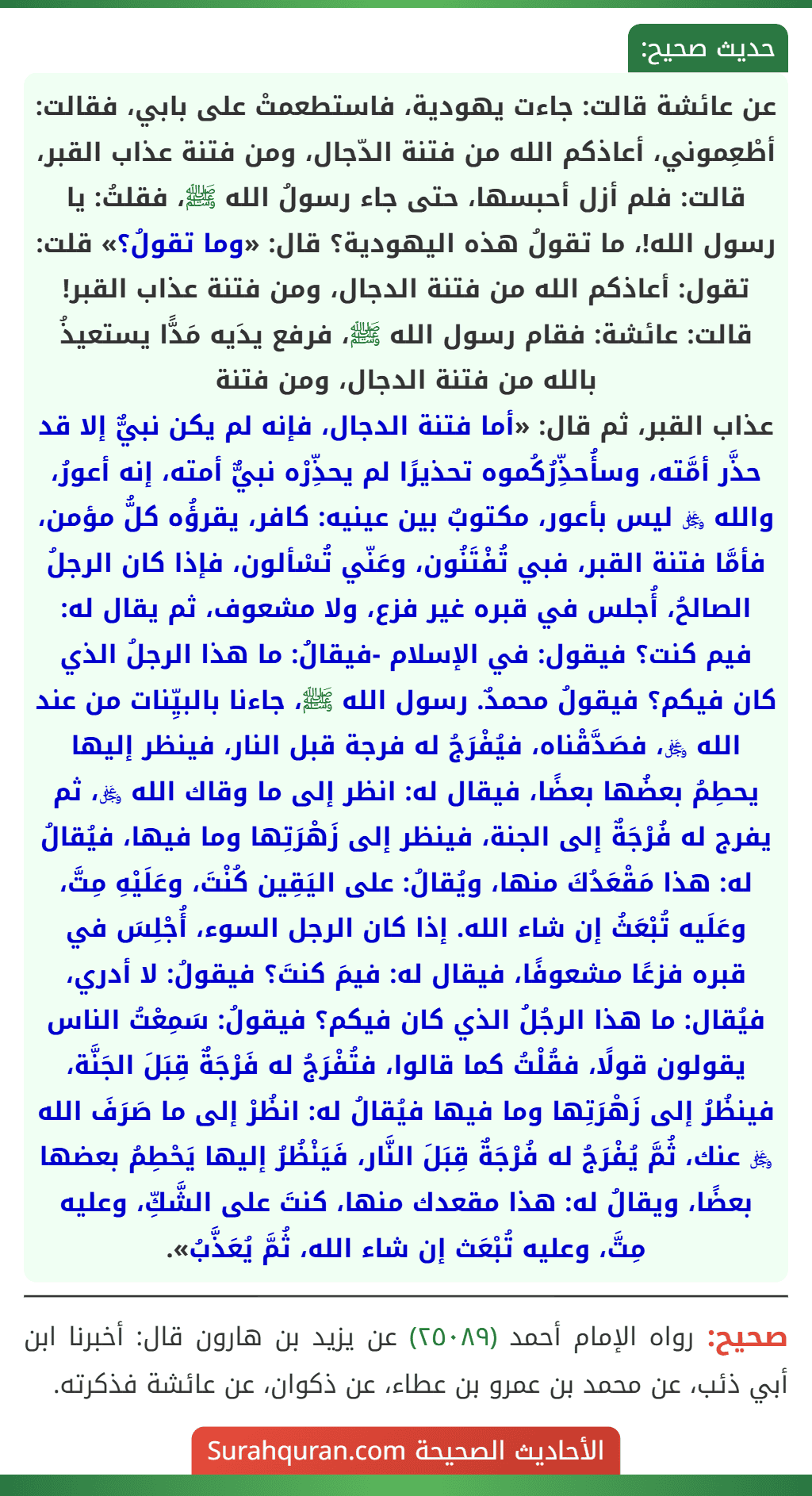 عن عائشة قالت: جاءت يهودية، فاستطعمتْ على بابي، فقالت: أطْعِموني، أعاذكم الله من فتنة الدّجال، ومن فتنة عذاب القبر، قالت: فلم أزل أحبسها، حتى جاء رسولُ الله ﷺ، فقلتُ: يا رسول الله!، ما تقولُ هذه اليهودية؟ قال: «وما تقولُ؟» قلت: تقول: أعاذكم الله من فتنة الدجال، ومن فتنة عذاب القبر! قالت: عائشة: فقام رسول الله ﷺ، فرفع يدَيه مَدًّا يستعيذُ بالله من فتنة الدجال، ومن فتنة
عذاب القبر، ثم قال: «أما فتنة الدجال، فإنه لم يكن نبيٌّ إلا قد حذَّر أمَّته، وسأُحذِّرُكُموه تحذيرًا لم يحذِّرْه نبيٌّ أمته، إنه أعورُ، والله ﷿ ليس بأعور، مكتوبٌ بين عينيه: كافر، يقرؤُه كلُّ مؤمن، فأمَّا فتنة القبر، فبي تُفْتَنُون، وعَنّي تُسْألون، فإذا كان الرجلُ الصالحُ، أُجلس في قبره غير فزع، ولا مشعوف، ثم يقال له: فيم كنت؟ فيقول: في الإسلام -فيقالُ: ما هذا الرجلُ الذي كان فيكم؟ فيقولُ محمدٌ. رسول الله ﷺ، جاءنا بالبيِّنات من عند الله ﷿، فصَدَّقْناه، فيُفْرَجُ له فرجة قبل النار، فينظر إليها يحطِمُ بعضُها بعضًا، فيقال له: انظر إلى ما وقاك الله ﷿، ثم يفرج له فُرْجَةٌ إلى الجنة، فينظر إلى زَهْرَتِها وما فيها، فيُقالُ له: هذا مَقْعَدُكَ منها، ويُقالُ: على اليَقِين كُنْتَ، وعَلَيْهِ مِتَّ، وعَلَيه تُبْعَثُ إن شاء الله. إذا كان الرجل السوء، أُجْلِسَ في قبره فزعًا مشعوفًا، فيقال له: فيمَ كنتَ؟ فيقولُ: لا أدري، فيُقال: ما هذا الرجُلُ الذي كان فيكم؟ فيقولُ: سَمِعْتُ الناس يقولون قولًا، فقُلْتُ كما قالوا، فتُفْرَجُ له فَرْجَةٌ قِبَلَ الجَنَّة، فينظُرُ إلى زَهْرَتِها وما فيها فيُقالُ له: انظُرْ إلى ما صَرَفَ الله ﷿ عنك، ثُمَّ يُفْرَجُ له فُرْجَةٌ قِبَلَ النَّار، فَيَنْظُرُ إليها يَحْطِمُ بعضها بعضًا، ويقالُ له: هذا مقعدك منها، كنتَ على الشَّكِّ، وعليه مِتَّ، وعليه تُبْعَث إن شاء الله، ثُمَّ يُعَذَّبُ».