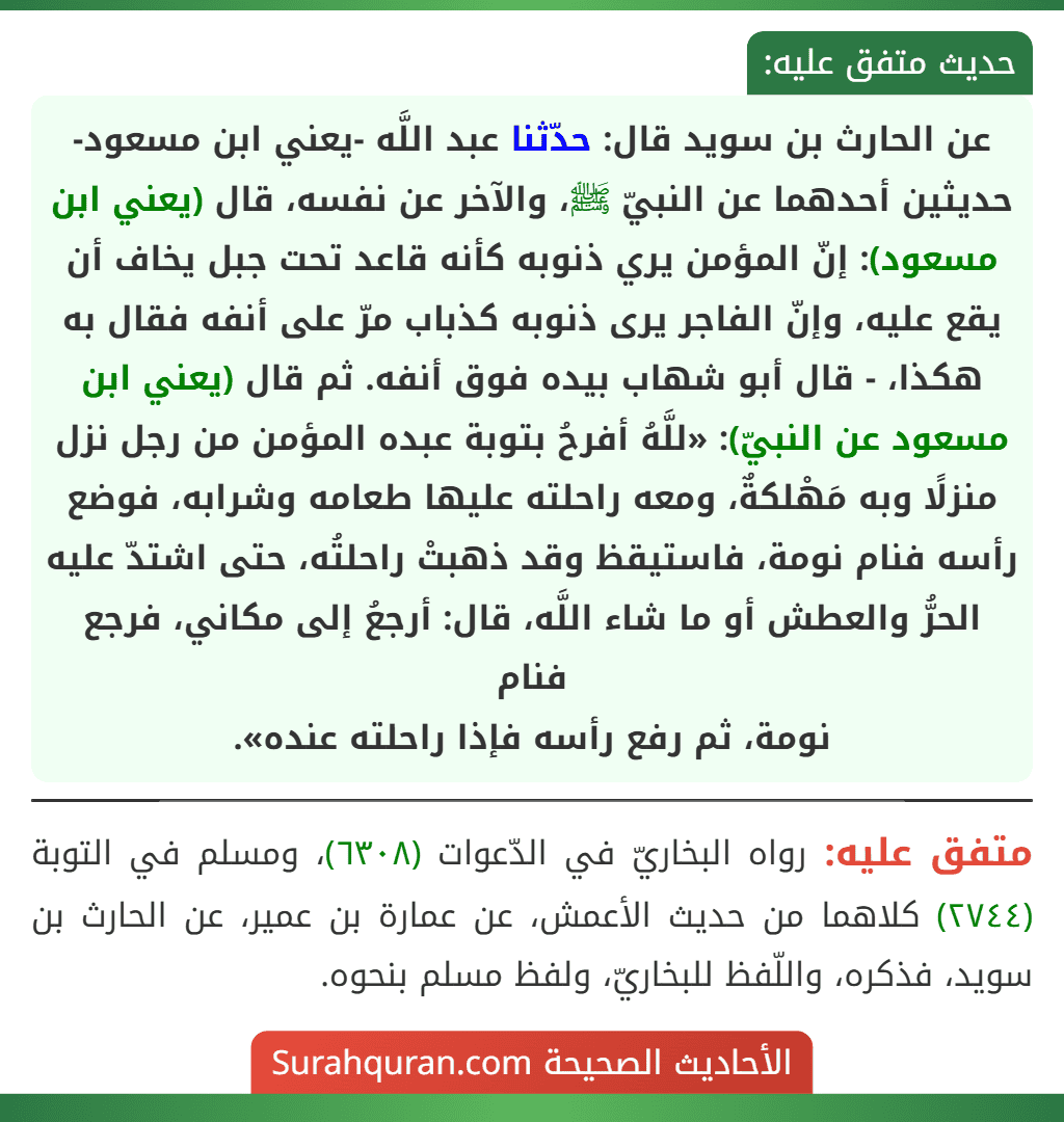 عن الحارث بن سويد قال: حدّثنا عبد اللَّه -يعني ابن مسعود- حديثين أحدهما عن النبيّ ﷺ، والآخر عن نفسه، قال (يعني ابن مسعود): إنّ المؤمن يري ذنوبه كأنه قاعد تحت جبل يخاف أن يقع عليه، وإنّ الفاجر يرى ذنوبه كذباب مرّ على أنفه فقال به هكذا، - قال أبو شهاب بيده فوق أنفه. ثم قال (يعني ابن مسعود عن النبيّ): «للَّهُ أفرحُ بتوبة عبده المؤمن من رجل نزل منزلًا وبه مَهْلكةٌ، ومعه راحلته عليها طعامه وشرابه، فوضع رأسه فنام نومة، فاستيقظ وقد ذهبتْ راحلتُه، حتى اشتدّ عليه الحرُّ والعطش أو ما شاء اللَّه، قال: أرجعُ إلى مكاني، فرجع فنام
نومة، ثم رفع رأسه فإذا راحلته عنده».