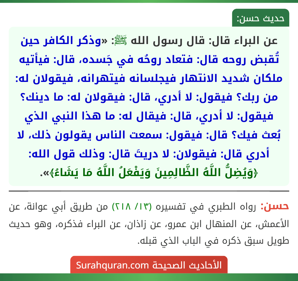 عن البراء قال: قال رسول الله ﷺ: «وذكر الكافر حين تُقبض روحه قال: فتعاد روحُه في جَسده، قال: فيأتيه ملكان شديد الانتهار فيجلسانه فيتهرانه، فيقولان له: من ربك؟ فيقول: لا أدري، قال: فيقولان له: ما دينك؟ فيقول: لا أدري، قال: فيقال له: ما هذا النبي الذي بُعث فيك؟ قال: فيقول: سمعت الناس يقولون ذلك، لا أدري قال: فيقولان: لا دريتَ قال: وذلك قول الله: ﴿وَيُضِلُّ اللَّهُ الظَّالِمِينَ وَيَفْعَلُ اللَّهُ مَا يَشَاءُ﴾».