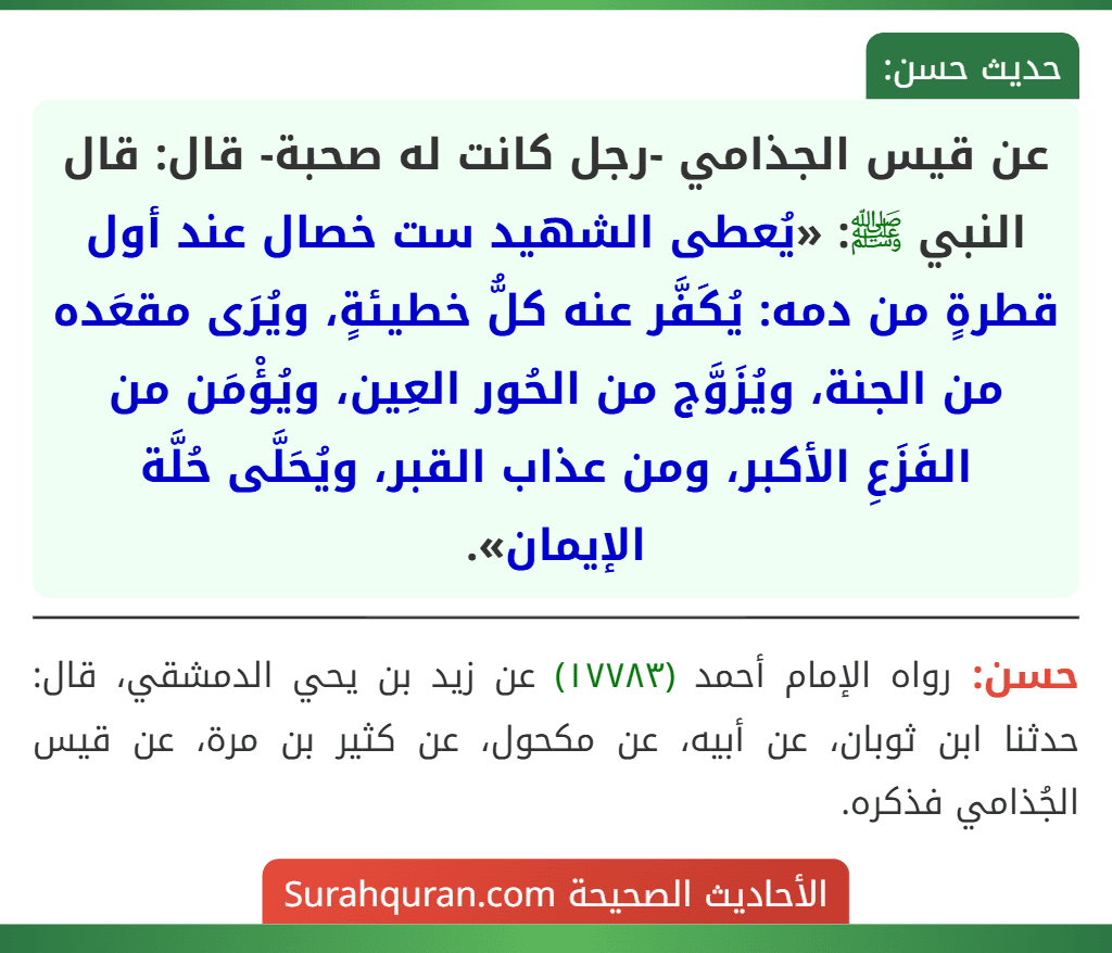 عن قيس الجذامي -رجل كانت له صحبة- قال: قال النبي ﷺ: «يُعطى الشهيد ست خصال عند أول قطرةٍ من دمه: يُكَفَّر عنه كلُّ خطيئةٍ، ويُرَى مقعَده من الجنة، ويُزَوَّج من الحُور العِين، ويُؤْمَن من الفَزَعِ الأكبر، ومن عذاب القبر، ويُحَلَّى حُلَّة الإيمان».