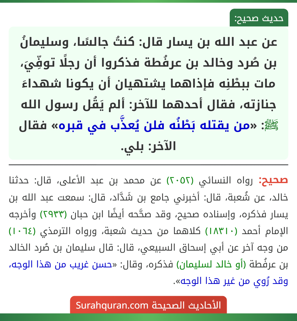 عن عبد الله بن يسار قال: كنتُ جالسًا، وسليمانُ بن صُرد وخالد بن عرفُطة فذكروا أن رجلًا توفِّيَ، مات ببطْنِه فإذاهما يشتهيان أن يكونا شهداءَ جنازته، فقال أحدهما للآخر: ألم يَقُل رسول الله ﷺ: «من يقتله بَطْنُه فلن يُعذَّب في قبره» فقال الآخر: بلي. عن عبد الله بن يسار قال: كنتُ جالسًا، وسليمانُ بن صُرد وخالد بن عرفُطة فذكروا أن رجلًا توفِّيَ، مات ببطْنِه فإذاهما يشتهيان أن يكونا شهداءَ جنازته، فقال أحدهما للآخر: ألم يَقُل رسول الله ﷺ: «من يقتله بَطْنُه فلن يُعذَّب في قبره» فقال الآخر: بلي.