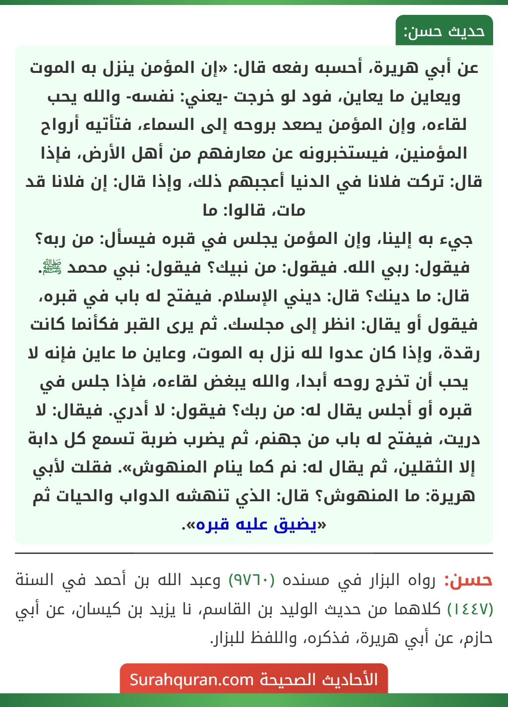 عن أبي هريرة، أحسبه رفعه قال: «إن المؤمن ينزل به الموت ويعاين ما يعاين، فود لو خرجت -يعني: نفسه- والله يحب لقاءه، وإن المؤمن يصعد بروحه إلى السماء، فتأتيه أرواح المؤمنين، فيستخبرونه عن معارفهم من أهل الأرض، فإذا قال: تركت فلانا في الدنيا أعجبهم ذلك، وإذا قال: إن فلانا قد مات، قالوا: ما
جيء به إلينا، وإن المؤمن يجلس في قبره فيسأل: من ربه؟ فيقول: ربي الله. فيقول: من نبيك؟ فيقول: نبي محمد ﷺ. قال: ما دينك؟ قال: ديني الإسلام. فيفتح له باب في قبره، فيقول أو يقال: انظر إلى مجلسك. ثم يرى القبر فكأنما كانت رقدة، وإذا كان عدوا لله نزل به الموت، وعاين ما عاين فإنه لا يحب أن تخرج روحه أبدا، والله يبغض لقاءه، فإذا جلس في قبره أو أجلس يقال له: من ربك؟ فيقول: لا أدري. فيقال: لا دريت، فيفتح له باب من جهنم، ثم يضرب ضربة تسمع كل دابة إلا الثقلين، ثم يقال له: نم كما ينام المنهوش». فقلت لأبي هريرة: ما المنهوش؟ قال: الذي تنهشه الدواب والحيات ثم «يضيق عليه قبره».
