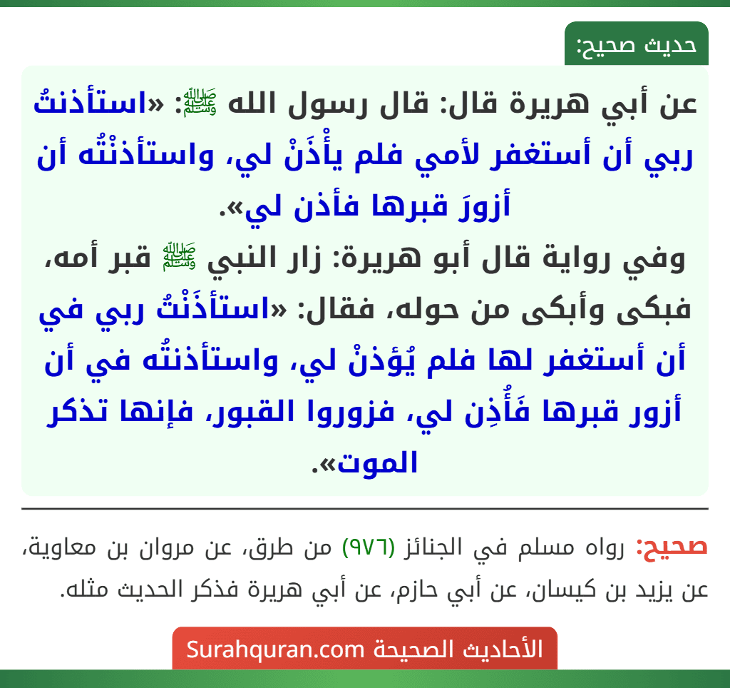 عن أبي هريرة قال: قال رسول الله ﷺ: «استأذنتُ ربي أن أستغفر لأمي فلم يأْذَنْ لي، واستأذنْتُه أن أزورَ قبرها فأذن لي».
وفي رواية قال أبو هريرة: زار النبي ﷺ قبر أمه، فبكى وأبكى من حوله، فقال: «استأذَنْتُ ربي في أن أستغفر لها فلم يُؤذنْ لي، واستأذنتُه في أن أزور قبرها فَأُذِن لي، فزوروا القبور، فإنها تذكر الموت».