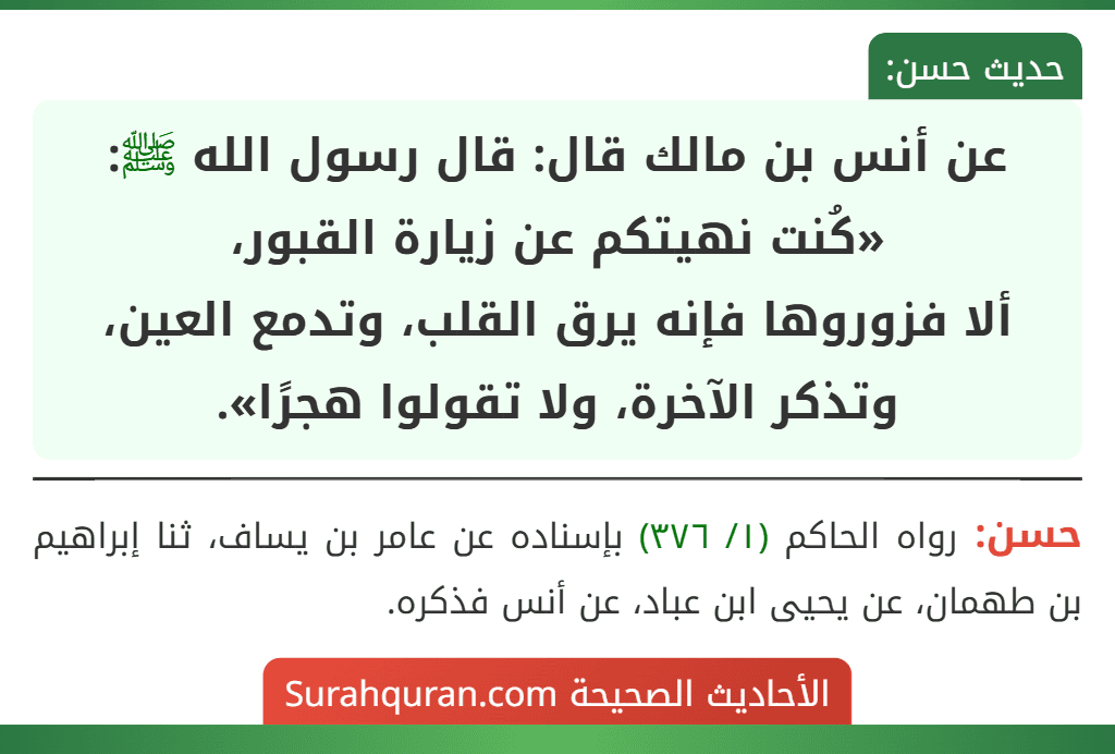 عن أنس بن مالك قال: قال رسول الله ﷺ: «كُنت نهيتكم عن زيارة القبور،
ألا فزوروها فإنه يرق القلب، وتدمع العين، وتذكر الآخرة، ولا تقولوا هجرًا».