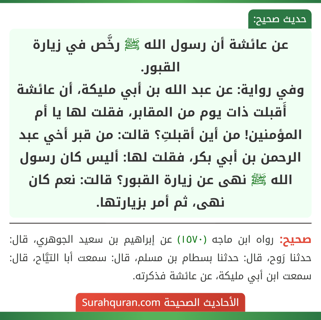 عن عائشة أن رسول الله ﷺ رخَّص في زيارة القبور.
وفي رواية: عن عبد الله بن أبي مليكة، أن عائشة أَقبلت ذات يوم من المقابر، فقلت لها يا أم المؤمنين! من أين أقبلتِ؟ قالت: من قبر أخي عبد الرحمن بن أبي بكر، فقلت لها: أليس كان رسول الله ﷺ نهى عن زيارة القبور؟ قالت: نعم كان نهى، ثم أمر بزيارتها.