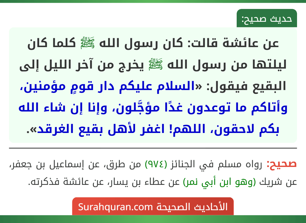 عن عائشة قالت: كان رسول الله ﷺ كلما كان ليلتها من رسول الله ﷺ يخرج من آخر الليل إلى البقيع فيقول: «السلام عليكم دار قومٍ مؤمنين، وأتاكم ما توعدون غدًا مؤجَّلون، وإنا إن شاء الله بكم لاحقون، اللهم! اغفر لأهل بقيع الغرقد».