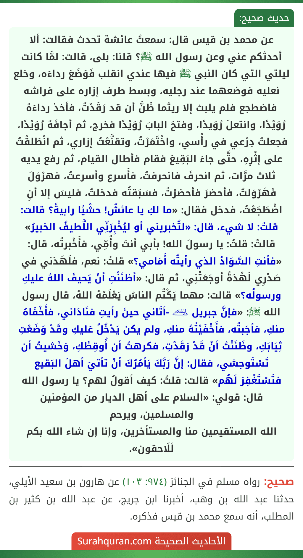 عن محمد بن قيس قال: سمعتُ عائشة تحدث فقالت: ألا أحدثكم عني وعن رسول الله ﷺ؟ قلنا: بلى، قالت: لمَّا كانت ليلتي التي كان النبي ﷺ فيها عندي انقلب فَوَضَعَ رداءَه، وخلع نعليه فوضعهما عند رجليه، وبسط طرف إزاره على فراشه فاضطجع فلم يلبث إلا ريثما ظَنَّ أن قد رَقَدْتُ، فأخذ رداءَهُ رُوَيْدًا، وانتعلَ رُوَيدًا، وفتحَ البابَ رُوَيْدًا فخرج، ثم أجافَهُ رُوَيْدًا، فجعلتُ دِرْعي في رأْسي، واخْتَمَرْتُ، وتقنَّعْتُ إزاري، ثم انْطَلقْتُ على إثْرِهِ، حتَّى جاءَ البَقِيعَ فقام فأطال القيام، ثم رفع يديه ثلاث مرَّات، ثم انحرفَ فانحرفتُ، فأَسرع وأسرعتُ، فهرْوَلَ فَهَرْوَلتُ، فأحضرَ فأحضرْتُ، فسَبَقتُه فدخلتُ، فليسَ إلا أنِ اضْطَجَعْتُ، فدخل فقال: «ما لكِ يا عائشُ! حشْيًا رابيةً؟ قالت: قلتُ: لا شيء، قال: «لتُخبريني أو ليُخْبِرَنِّي اللَّطيفُ الخبيرُ» قالتْ: قلتُ: يا رسولَ الله! بأبي أنتَ وأُمِّي، فأَخْبرتُه، قال: «فأنتِ السَّوَادُ الذي رأيتُه أَمَامي؟» قلتُ: نعم، فلَهَدَني في صَدْرِي لَهْدَةً أوجَعَتْنِي، ثم قال: «أظنَنْتِ أنْ يَحيفَ اللهُ عليكِ ورسولُه؟» قالت: مهما يَكْتُم الناسُ يَعْلَمْهُ اللهُ، قال رسول الله ﷺ: «فإنَّ جبريل ﵇ -أتَاني حينَ رأيتِ فنَادَاني، فأَخْفَاهُ منكِ، فأجَبتُه، فأَخْفَيْتُهُ منكِ، ولم يكن يَدْخُلُ عَليكِ وقَدْ وَضَعْتِ ثِيَابَكِ، وظَنَنْتُ أنْ قَدْ رَقَدْتِ، فكرهتُ أن أُوقِظَكِ، وَخَشيتُ أن تَسْتَوحِشي، فقال: إنَّ رَبَّكَ يَأمُرُكَ أنْ تأتيَ أهلَ البَقيع فتَسْتَغْفِرَ لَهُم» قالت: قلتُ: كيف أقولُ لهم؟ يا رسول الله قال: قولي: «السلام على أهل الديار من المؤمنين والمسلمين، ويرحم
الله المستقيمين منا والمستأخرين، وإنا إن شاء الله بكم لَلَاحقون».