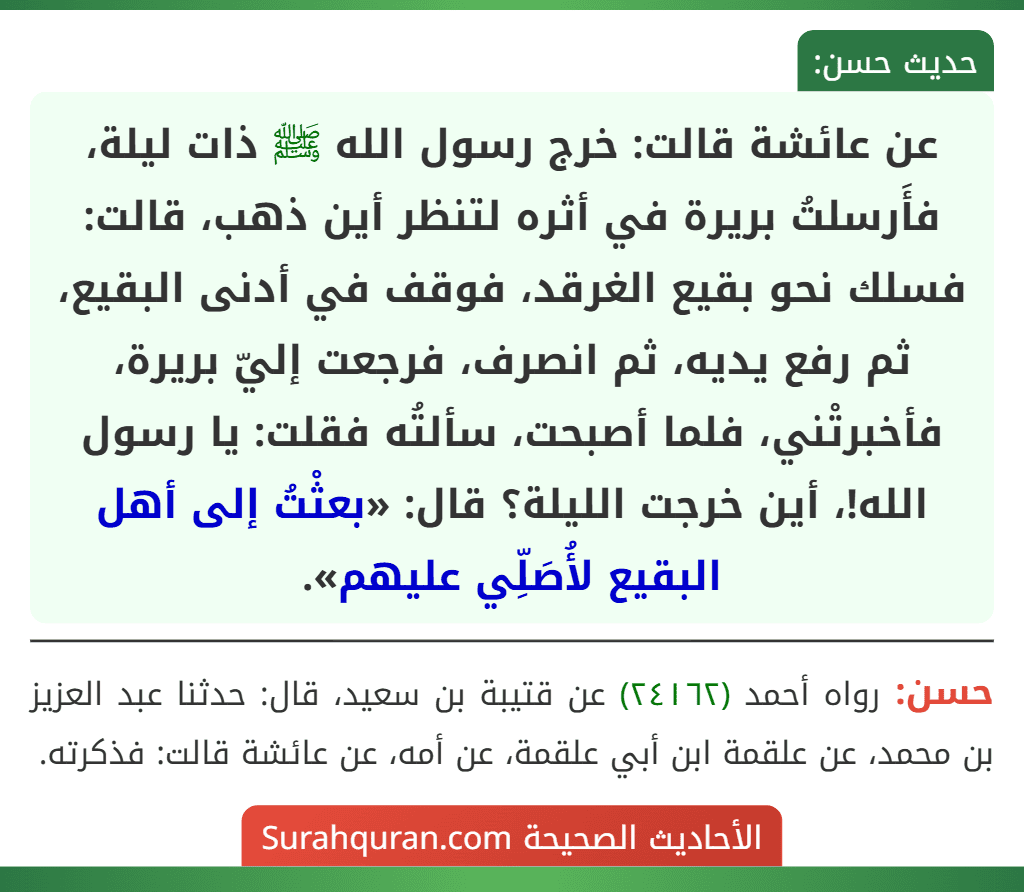 عن عائشة قالت: خرج رسول الله ﷺ ذات ليلة، فأَرسلتُ بريرة في أثره لتنظر أين ذهب، قالت: فسلك نحو بقيع الغرقد، فوقف في أدنى البقيع، ثم رفع يديه، ثم انصرف، فرجعت إليّ بريرة، فأخبرتْني، فلما أصبحت، سألتُه فقلت: يا رسول الله!، أين خرجت الليلة؟ قال: «بعثْتُ إلى أهل البقيع لأُصَلِّي عليهم».