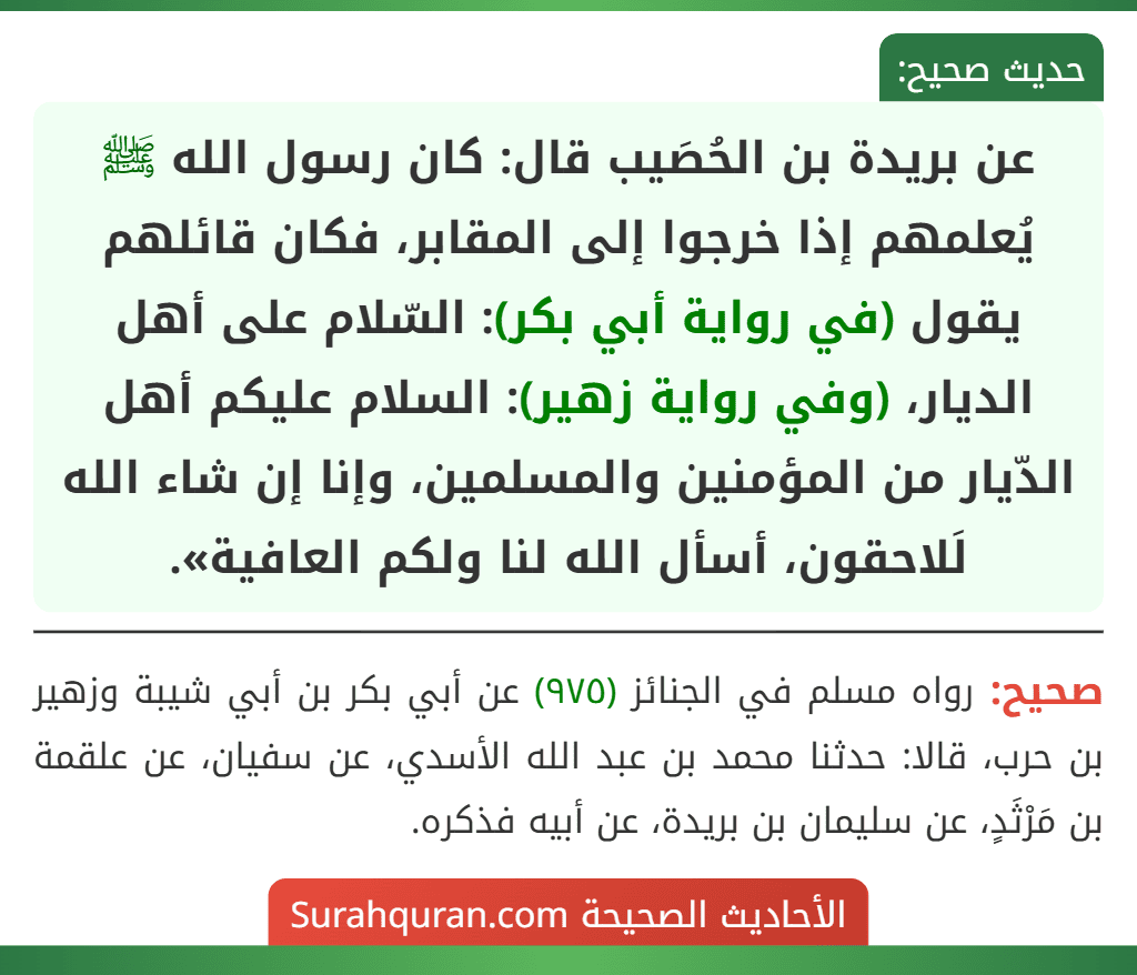 عن بريدة بن الحُصَيب قال: كان رسول الله ﷺ يُعلمهم إذا خرجوا إلى المقابر، فكان قائلهم يقول (في رواية أبي بكر): السّلام على أهل الديار، (وفي رواية زهير): السلام عليكم أهل الدّيار من المؤمنين والمسلمين، وإنا إن شاء الله لَلاحقون، أسأل الله لنا ولكم العافية».