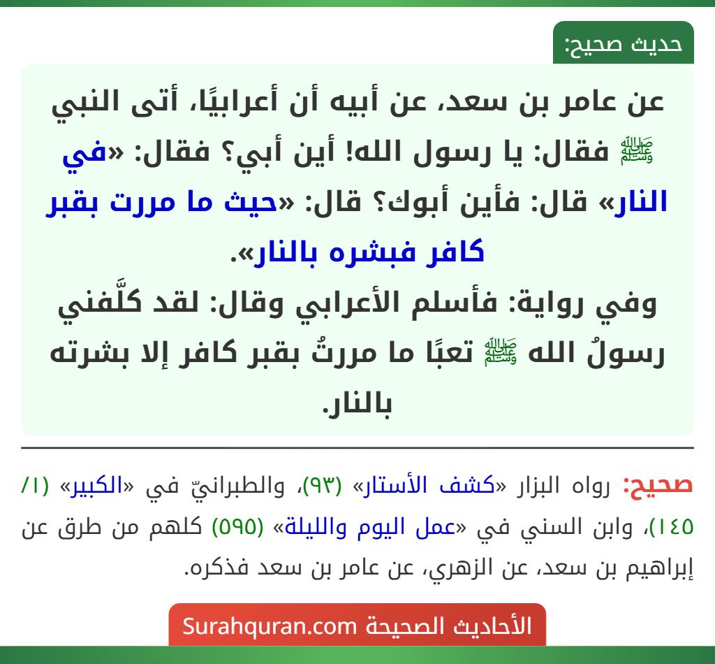عن عامر بن سعد، عن أبيه أن أعرابيًا، أتى النبي ﷺ فقال: يا رسول الله! أين أبي؟ فقال: «في النار» قال: فأين أبوك؟ قال: «حيث ما مررت بقبر كافر فبشره بالنار».
وفي رواية: فأسلم الأعرابي وقال: لقد كلَّفني رسولُ الله ﷺ تعبًا ما مررتُ بقبر كافر إلا بشرته بالنار.