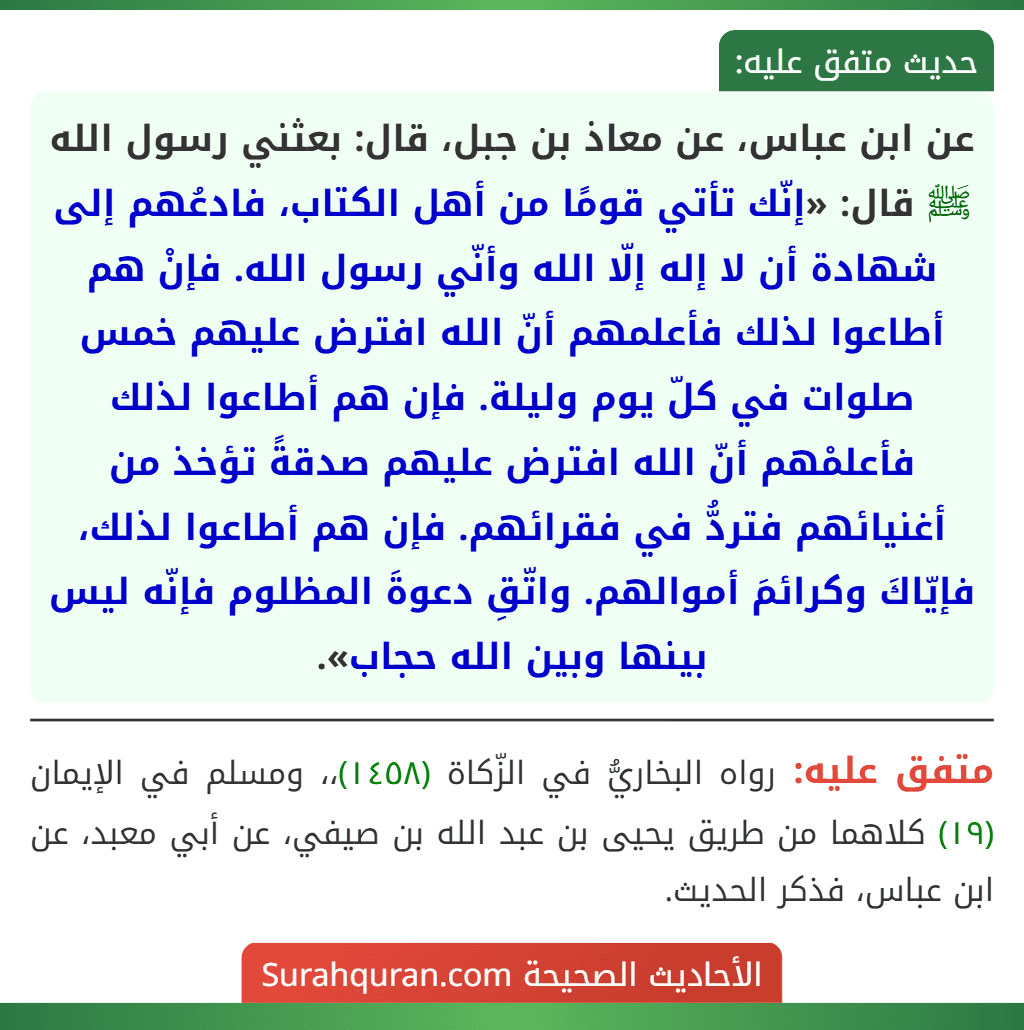 عن ابن عباس، عن معاذ بن جبل، قال: بعثني رسول الله ﷺ قال: «إنّك تأتي قومًا من أهل الكتاب، فادعُهم إلى شهادة أن لا إله إلّا الله وأنّي رسول الله. فإنْ هم أطاعوا لذلك فأعلمهم أنّ الله افترض عليهم خمس صلوات في كلّ يوم وليلة. فإن هم أطاعوا لذلك فأعلمْهم أنّ الله افترض عليهم صدقةً تؤخذ من أغنيائهم فتردُّ في فقرائهم. فإن هم أطاعوا لذلك، فإيّاكَ وكرائمَ أموالهم. واتّقِ دعوةَ المظلوم فإنّه ليس بينها وبين الله حجاب».