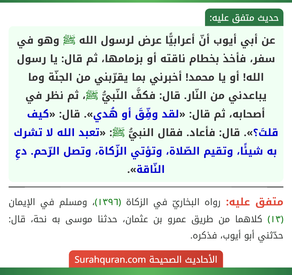 عن أبي أيوب أنّ أعرابيًّا عرض لرسول الله ﷺ وهو في سفر، فأخذ بخطام ناقته أو بزمامها، ثم قال: يا رسول الله! أو يا محمد! أخبرني بما يقرّبني من الجنّة وما يباعدني من النّار. قال: فكفَّ النّبيُّ ﷺ، ثم نظر في أصحابه، ثم قال: «لقد وفِّقَ أو هُدي». قال: «كيف قلتَ؟». قال: فأعاد. فقال النبيُّ ﷺ: «تعبد الله لا تشرك به شيئًا، وتقيم الصّلاة، وتؤتي الزّكاة، وتصل الرّحم. دعِ النّاقة».