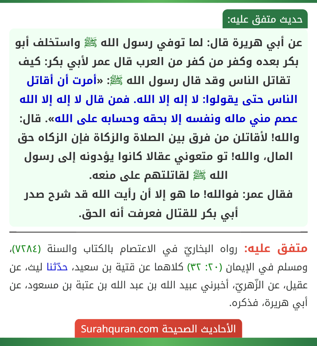 عن أبي هريرة قال: لما توفي رسول الله ﷺ واستخلف أبو بكر بعده وكفر من كفر من العرب قال عمر لأبي بكر: كيف تقاتل الناس وقد قال رسول الله ﷺ: «أمرت أن أقاتل الناس حتى يقولوا: لا إله إلا الله. فمن قال لا إله إلا الله عصم مني ماله ونفسه إلا بحقه وحسابه على الله». قال: والله! لأقاتلن من فرق بين الصلاة والزكاة فإن الزكاه حق المال، والله! تو متعوني عقالا كانوا يؤدونه إلى رسول الله ﷺ لقاتلتهم على منعه.
فقال عمر: فوالله! ما هو إلا أن رأيت الله قد شرح صدر أبي بكر للقتال فعرفت أنه الحق. عن أبي هريرة قال: لما توفي رسول الله ﷺ واستخلف أبو بكر بعده وكفر من كفر من العرب قال عمر لأبي بكر: كيف تقاتل الناس وقد قال رسول الله ﷺ: «أمرت أن أقاتل الناس حتى يقولوا: لا إله إلا الله. فمن قال لا إله إلا الله عصم مني ماله ونفسه إلا بحقه وحسابه على الله». قال: والله! لأقاتلن من فرق بين الصلاة والزكاة فإن الزكاه حق المال، والله! تو متعوني عقالا كانوا يؤدونه إلى رسول الله ﷺ لقاتلتهم على منعه.
فقال عمر: فوالله! ما هو إلا أن رأيت الله قد شرح صدر أبي بكر للقتال فعرفت أنه الحق.