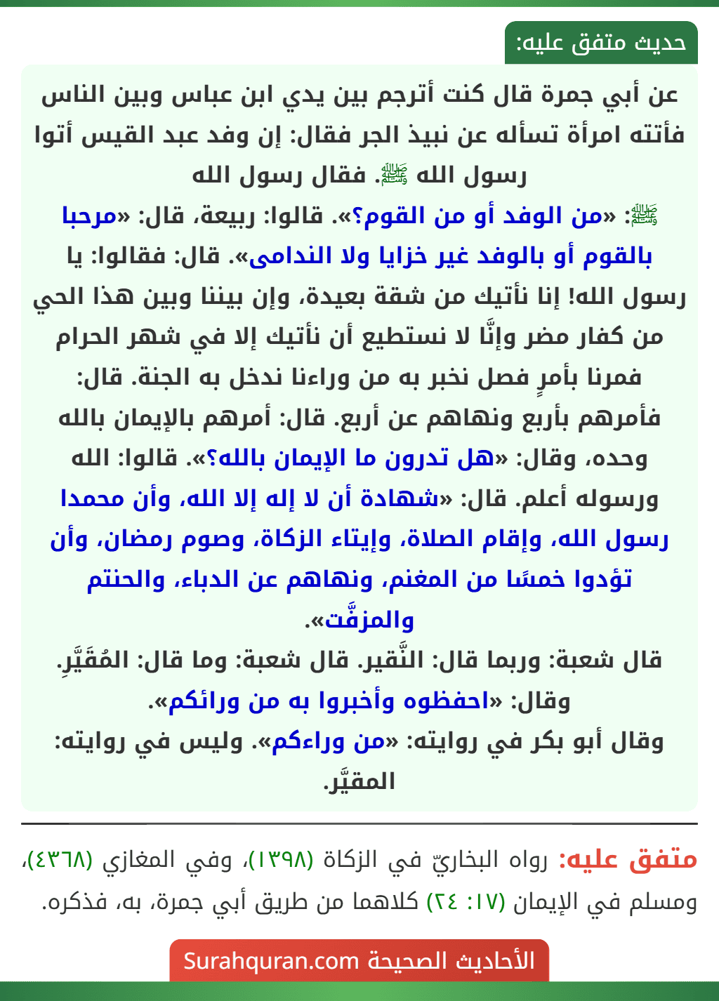 عن أبي جمرة قال كنت أترجم بين يدي ابن عباس وبين الناس فأتته امرأة تسأله عن نبيذ الجر فقال: إن وفد عبد القيس أتوا رسول الله ﷺ. فقال رسول الله
ﷺ: «من الوفد أو من القوم؟». قالوا: ربيعة، قال: «مرحبا بالقوم أو بالوفد غير خزايا ولا الندامى». قال: فقالوا: يا رسول الله! إنا نأتيك من شقة بعيدة، وإن بيننا وبين هذا الحي من كفار مضر وإنَّا لا نستطيع أن نأتيك إلا في شهر الحرام فمرنا بأمرٍ فصل نخبر به من وراءنا ندخل به الجنة. قال: فأمرهم بأربع ونهاهم عن أربع. قال: أمرهم بالإيمان بالله وحده، وقال: «هل تدرون ما الإيمان بالله؟». قالوا: الله ورسوله أعلم. قال: «شهادة أن لا إله إلا الله، وأن محمدا رسول الله، وإقام الصلاة، وإيتاء الزكاة، وصوم رمضان، وأن تؤدوا خمسًا من المغنم، ونهاهم عن الدباء، والحنتم والمزفَّت».
قال شعبة: وربما قال: النَّقير. قال شعبة: وما قال: المُقَيَّرِ. وقال: «احفظوه وأخبروا به من ورائكم».
وقال أبو بكر في روايته: «من وراءكم». وليس في روايته: المقيَّر.