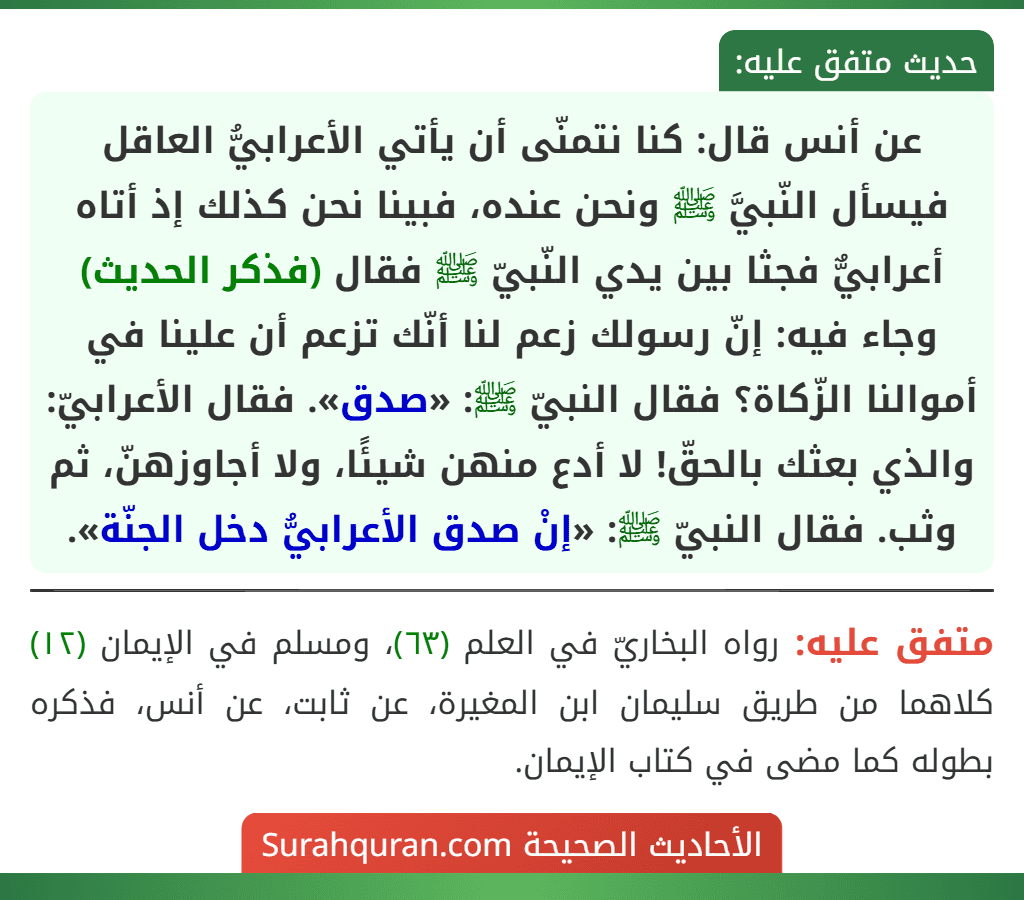 عن أنس قال: كنا نتمنّى أن يأتي الأعرابيُّ العاقل فيسأل النّبيَّ ﷺ ونحن عنده، فبينا نحن كذلك إذ أتاه أعرابيٌّ فجثا بين يدي النّبيّ ﷺ فقال (فذكر الحديث) وجاء فيه: إنّ رسولك زعم لنا أنّك تزعم أن علينا في أموالنا الزّكاة؟ فقال النبيّ ﷺ: «صدق». فقال الأعرابيّ: والذي بعثك بالحقّ! لا أدع منهن شيئًا، ولا أجاوزهنّ، ثم وثب. فقال النبيّ ﷺ: «إنْ صدق الأعرابيُّ دخل الجنّة».