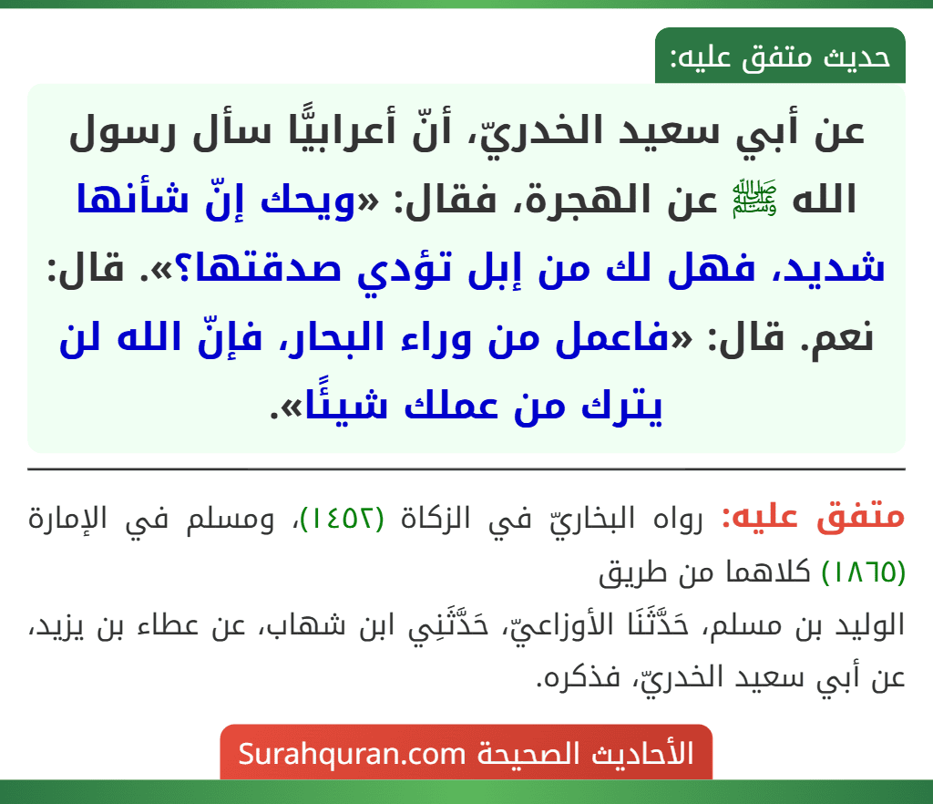 عن أبي سعيد الخدريّ، أنّ أعرابيًّا سأل رسول الله ﷺ عن الهجرة، فقال: «ويحك إنّ شأنها شديد، فهل لك من إبل تؤدي صدقتها؟». قال: نعم. قال: «فاعمل من وراء البحار، فإنّ الله لن يترك من عملك شيئًا».
