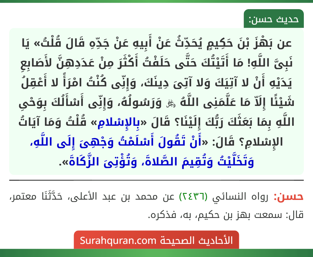 عن بَهْزَ بْنَ حَكِيمٍ يُحَدِّثُ عَنْ أَبِيهِ عَنْ جَدِّهِ قَالَ قُلْتُ» يَا نَبِىَّ اللَّهِ! مَا أَتَيْتُكَ حَتَّى حَلَفْتُ أَكْثَرَ مِنْ عَدَدِهِنَّ لأَصَابِعِ يَدَيْهِ أَنْ لا آتِيَكَ وَلا آتِىَ دِينَكَ، وَإِنِّى كُنْتُ امْرَأً لا أَعْقِلُ شَيْئًا إِلَاّ مَا عَلَّمَنِى اللَّهُ ﷿ وَرَسُولُهُ، وَإِنِّى أَسْأَلُكَ بِوَحْىِ اللَّهِ بِمَا بَعَثَكَ رَبُّكَ إِلَيْنَا؟ قَالَ «بِالإِسْلامِ» قُلْتُ وَمَا آيَاتُ الإِسْلامِ؟ قَالَ: «أَنْ تَقُولَ أَسْلَمْتُ وَجْهِىَ إِلَى اللَّهِ، وَتَخَلَّيْتُ وَتُقِيمَ الصَّلاةَ، وَتُؤْتِىَ الزَّكَاةَ».