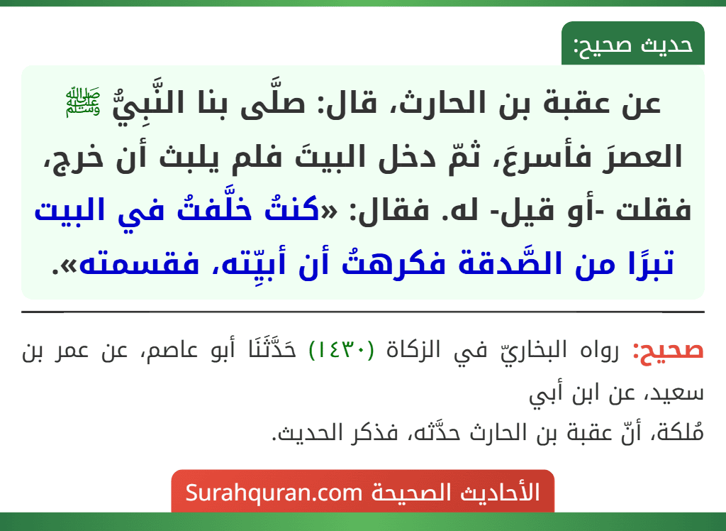 عن عقبة بن الحارث، قال: صلَّى بنا النَّبِيُّ ﷺ العصرَ فأسرعَ، ثمّ دخل البيتَ فلم يلبث أن خرج، فقلت -أو قيل- له. فقال: «كنتُ خلَّفتُ في البيت تبرًا من الصَّدقة فكرهتُ أن أبيِّته، فقسمته».