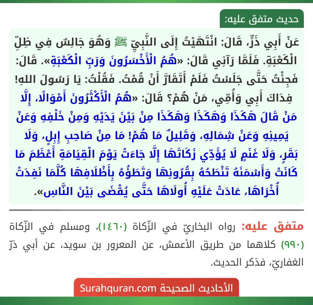 عَنْ أَبِي ذَرٍّ، قَالَ: انْتَهَيْتُ إِلَى النَّبِيِّ ﷺ وَهُوَ جَالِسٌ فِي ظِلِّ الْكَعْبَةِ. فَلَمَّا رَآنِي قَالَ: «هُمُ الْأَخْسَرُونَ وَرَبِّ الْكَعْبَةِ». قَالَ: فَجِئْتُ حَتَّى جَلَسْتُ فَلَمْ أَتَقَارَّ أَنْ قُمْتُ. فَقُلْتُ: يَا رَسُولَ اللهِ! فِدَاكَ أَبِي وَأُمِّي، مَنْ هُمْ؟ قَالَ: «هُمُ الْأَكْثَرُونَ أَمْوَالًا، إِلَّا مَنْ قَالَ هَكَذَا وَهَكَذَا وَهَكَذَا مِنْ بَيْنَ يَدَيْهِ وَمِنْ خَلْفِهِ وَعَنْ يَمِينِهِ وَعَنْ شِمَالِهِ، وَقَلِيلٌ مَا هُمْ! مَا مِنْ صَاحِبِ إِبِلٍ، وَلَا بَقَرٍ، وَلَا غَنَمٍ لَا يُؤَدِّي زَكَاتَهَا إِلَّا جَاءَتْ يَوْمَ الْقِيَامَةِ أَعْظَمَ مَا كَانَتْ وَأَسْمَنَهُ تَنْطَحُهُ بِقُرُونِهَا وَتَطَؤُهُ بِأَظْلَافِهَا كُلَّمَا نَفِدَتْ أُخْرَاهَا، عَادَتْ عَلَيْهِ أُولَاهَا حَتَّى يُقْضَى بَيْنَ النَّاسِ». عَنْ أَبِي ذَرٍّ، قَالَ: انْتَهَيْتُ إِلَى النَّبِيِّ ﷺ وَهُوَ جَالِسٌ فِي ظِلِّ الْكَعْبَةِ. فَلَمَّا رَآنِي قَالَ: «هُمُ الْأَخْسَرُونَ وَرَبِّ الْكَعْبَةِ». قَالَ: فَجِئْتُ حَتَّى جَلَسْتُ فَلَمْ أَتَقَارَّ أَنْ قُمْتُ. فَقُلْتُ: يَا رَسُولَ اللهِ! فِدَاكَ أَبِي وَأُمِّي، مَنْ هُمْ؟ قَالَ: «هُمُ الْأَكْثَرُونَ أَمْوَالًا، إِلَّا مَنْ قَالَ هَكَذَا وَهَكَذَا وَهَكَذَا مِنْ بَيْنَ يَدَيْهِ وَمِنْ خَلْفِهِ وَعَنْ يَمِينِهِ وَعَنْ شِمَالِهِ، وَقَلِيلٌ مَا هُمْ! مَا مِنْ صَاحِبِ إِبِلٍ، وَلَا بَقَرٍ، وَلَا غَنَمٍ لَا يُؤَدِّي زَكَاتَهَا إِلَّا جَاءَتْ يَوْمَ الْقِيَامَةِ أَعْظَمَ مَا كَانَتْ وَأَسْمَنَهُ تَنْطَحُهُ بِقُرُونِهَا وَتَطَؤُهُ بِأَظْلَافِهَا كُلَّمَا نَفِدَتْ أُخْرَاهَا، عَادَتْ عَلَيْهِ أُولَاهَا حَتَّى يُقْضَى بَيْنَ النَّاسِ».