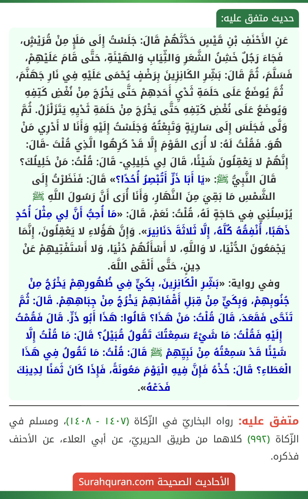 عَنِ الأَحْنَفِ بْنِ قَيْسٍ حَدَّثَهُمْ قَالَ: جَلَسْتُ إِلَى مَلَإٍ مِنْ قُرَيْشٍ، فَجَاءَ رَجُلٌ خَشِنُ الشَّعَرِ وَالثِّيَابِ وَالهَيْئَةِ، حَتَّى قَامَ عَلَيْهِمْ، فَسَلَّمَ، ثُمَّ قَالَ: بَشِّرِ الكَانِزِينَ بِرَضْفٍ يُحْمَى عَلَيْهِ فِي نَارِ جَهَنَّمَ، ثُمَّ يُوضَعُ عَلَى حَلَمَةِ ثَدْيِ أَحَدِهِمْ حَتَّى يَخْرُجَ مِنْ نُغْضِ كَتِفِهِ وَيُوضَعُ عَلَى نُغْضِ كَتِفِهِ حَتَّى يَخْرُجَ مِنْ حَلَمَةِ ثَدْيِهِ يَتَزَلْزَلُ. ثُمَّ وَلَّى فَجَلَسَ إِلَى سَارِيَةٍ وَتَبِعْتُهُ وَجَلَسْتُ إِلَيْهِ وَأَنَا لا أَدْرِي مَنْ هُوَ. فَقُلْتُ لَهُ: لا أُرَى القَوْمَ إِلَّا قَدْ كَرِهُوا الَّذِي قُلْتَ -قَالَ: إِنَّهُمْ لا يَعْقِلُونَ شَيْئًا، قَالَ لِي خَلِيلِي- قَالَ: قُلْتُ: مَنْ خَلِيلُكَ؟
قَالَ النَّبِيُّ ﷺ: «يَا أَبَا ذَرٍّ أَتُبْصِرُ أُحُدًا؟» قَالَ: فَنَظَرْتُ إِلَى الشَّمْسِ مَا بَقِيَ مِنَ النَّهَارِ، وَأَنَا أُرَى أَنَّ رَسُولَ اللَّهِ ﷺ يُرْسِلُنِي فِي حَاجَةٍ لَهُ، قُلْتُ: نَعَمْ، قَالَ: «مَا أُحِبُّ أَنَّ لِي مِثْلَ أُحُدٍ ذَهَبًا، أُنْفِقُهُ كُلَّهُ، إِلَّا ثَلاثَةَ دَنَانِيرَ». وَإِنَّ هَؤُلاءِ لا يَعْقِلُونَ، إِنَّمَا يَجْمَعُونَ الدُّنْيَا، لا وَاللَّهِ، لا أَسْأَلُهُمْ دُنْيَا، وَلا أَسْتَفْتِيهِمْ عَنْ دِينٍ، حَتَّى أَلْقَى اللَّهَ.
وفي رواية: «بَشِّرِ الْكَانِزِينَ، بِكَيٍّ فِي ظُهُورِهِمْ يَخْرُجُ مِنْ جُنُوبِهِمْ، وَبِكَيٍّ مِنْ قِبَلِ أَقْفَائِهِمْ يَخْرُجُ مِنْ جِبَاهِهِمْ. قَالَ: ثُمَّ تَنَحَّى فَقَعَدَ، قَالَ قُلْتُ: مَنْ هَذَا؟ قَالُوا: هَذَا أَبُو ذَرٍّ. قَالَ فَقُمْتُ إِلَيْهِ فَقُلْتُ: مَا شَيْءٌ سَمِعْتُكَ تَقُولُ قُبَيْلُ؟ قَالَ: مَا قُلْتُ إِلَّا شَيْئًا قَدْ سَمِعْتُهُ مِنْ نَبِيِّهِمْ ﷺ قَالَ: قُلْتُ: مَا تَقُولُ فِي هَذَا الْعَطَاءِ؟ قَالَ: خُذْهُ فَإِنَّ فِيهِ الْيَوْمَ مَعُونَةً، فَإِذَا كَانَ ثَمَنًا لِدِينِكَ فَدَعْهُ». عَنِ الأَحْنَفِ بْنِ قَيْسٍ حَدَّثَهُمْ قَالَ: جَلَسْتُ إِلَى مَلَإٍ مِنْ قُرَيْشٍ، فَجَاءَ رَجُلٌ خَشِنُ الشَّعَرِ وَالثِّيَابِ وَالهَيْئَةِ، حَتَّى قَامَ عَلَيْهِمْ، فَسَلَّمَ، ثُمَّ قَالَ: بَشِّرِ الكَانِزِينَ بِرَضْفٍ يُحْمَى عَلَيْهِ فِي نَارِ جَهَنَّمَ، ثُمَّ يُوضَعُ عَلَى حَلَمَةِ ثَدْيِ أَحَدِهِمْ حَتَّى يَخْرُجَ مِنْ نُغْضِ كَتِفِهِ وَيُوضَعُ عَلَى نُغْضِ كَتِفِهِ حَتَّى يَخْرُجَ مِنْ حَلَمَةِ ثَدْيِهِ يَتَزَلْزَلُ. ثُمَّ وَلَّى فَجَلَسَ إِلَى سَارِيَةٍ وَتَبِعْتُهُ وَجَلَسْتُ إِلَيْهِ وَأَنَا لا أَدْرِي مَنْ هُوَ. فَقُلْتُ لَهُ: لا أُرَى القَوْمَ إِلَّا قَدْ كَرِهُوا الَّذِي قُلْتَ -قَالَ: إِنَّهُمْ لا يَعْقِلُونَ شَيْئًا، قَالَ لِي خَلِيلِي- قَالَ: قُلْتُ: مَنْ خَلِيلُكَ؟
قَالَ النَّبِيُّ ﷺ: «يَا أَبَا ذَرٍّ أَتُبْصِرُ أُحُدًا؟» قَالَ: فَنَظَرْتُ إِلَى الشَّمْسِ مَا بَقِيَ مِنَ النَّهَارِ، وَأَنَا أُرَى أَنَّ رَسُولَ اللَّهِ ﷺ يُرْسِلُنِي فِي حَاجَةٍ لَهُ، قُلْتُ: نَعَمْ، قَالَ: «مَا أُحِبُّ أَنَّ لِي مِثْلَ أُحُدٍ ذَهَبًا، أُنْفِقُهُ كُلَّهُ، إِلَّا ثَلاثَةَ دَنَانِيرَ». وَإِنَّ هَؤُلاءِ لا يَعْقِلُونَ، إِنَّمَا يَجْمَعُونَ الدُّنْيَا، لا وَاللَّهِ، لا أَسْأَلُهُمْ دُنْيَا، وَلا أَسْتَفْتِيهِمْ عَنْ دِينٍ، حَتَّى أَلْقَى اللَّهَ.
وفي رواية: «بَشِّرِ الْكَانِزِينَ، بِكَيٍّ فِي ظُهُورِهِمْ يَخْرُجُ مِنْ جُنُوبِهِمْ، وَبِكَيٍّ مِنْ قِبَلِ أَقْفَائِهِمْ يَخْرُجُ مِنْ جِبَاهِهِمْ. قَالَ: ثُمَّ تَنَحَّى فَقَعَدَ، قَالَ قُلْتُ: مَنْ هَذَا؟ قَالُوا: هَذَا أَبُو ذَرٍّ. قَالَ فَقُمْتُ إِلَيْهِ فَقُلْتُ: مَا شَيْءٌ سَمِعْتُكَ تَقُولُ قُبَيْلُ؟ قَالَ: مَا قُلْتُ إِلَّا شَيْئًا قَدْ سَمِعْتُهُ مِنْ نَبِيِّهِمْ ﷺ قَالَ: قُلْتُ: مَا تَقُولُ فِي هَذَا الْعَطَاءِ؟ قَالَ: خُذْهُ فَإِنَّ فِيهِ الْيَوْمَ مَعُونَةً، فَإِذَا كَانَ ثَمَنًا لِدِينِكَ فَدَعْهُ».