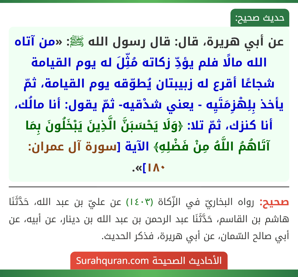 عن أبي هريرة، قال: قال رسول الله ﷺ: «من آتاه الله مالًا فلم يؤدِّ زكاته مُثِّلَ له يوم القيامة شجاعًا أقرع له زبيبتان يُطوّقه يوم القيامة، ثمّ يأخذ بِلِهْزِمَتَيِه - يعني شدْقيه- ثمّ يقول: أنا مالُك، أنا كنزك، ثمّ تلا: ﴿وَلَا يَحْسَبَنَّ الَّذِينَ يَبْخَلُونَ بِمَا آتَاهُمُ اللَّهُ مِنْ فَضْلِهِ﴾ الآية [سورة آل عمران: ١٨٠]».