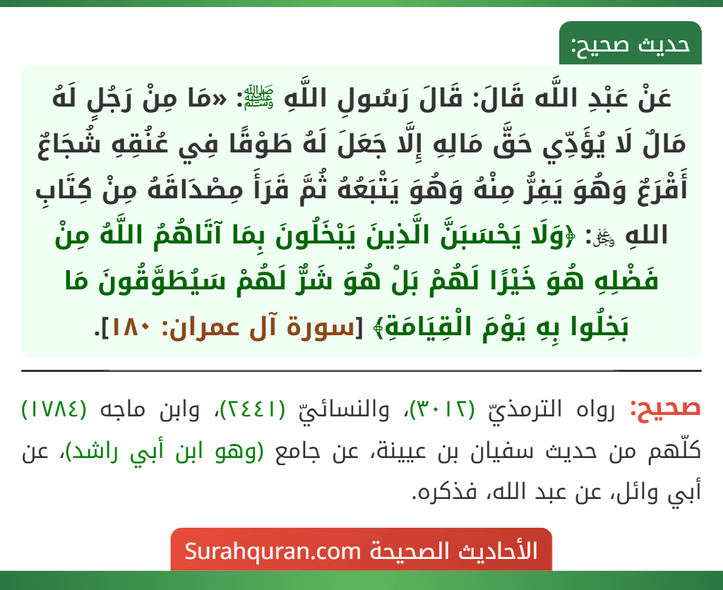 عَنْ عَبْدِ اللَّه قَالَ: قَالَ رَسُولِ اللَّهِ ﷺ: «مَا مِنْ رَجُلٍ لَهُ مَالٌ لَا يُؤَدِّي حَقَّ مَالِهِ إِلَّا جَعَلَ لَهُ طَوْقًا فِي عُنُقِهِ شُجَاعٌ أَقْرَعٌ وَهُوَ يَفِرُّ مِنْهُ وَهُوَ يَتْبَعُهُ ثُمَّ قَرَأَ مِصْدَاقَهُ مِنْ كِتَابِ اللهِ ﷿: ﴿وَلَا يَحْسَبَنَّ الَّذِينَ يَبْخَلُونَ بِمَا آتَاهُمُ اللَّهُ مِنْ فَضْلِهِ هُوَ خَيْرًا لَهُمْ بَلْ هُوَ شَرٌّ لَهُمْ سَيُطَوَّقُونَ مَا بَخِلُوا بِهِ يَوْمَ الْقِيَامَةِ﴾ [سورة آل عمران: ١٨٠].