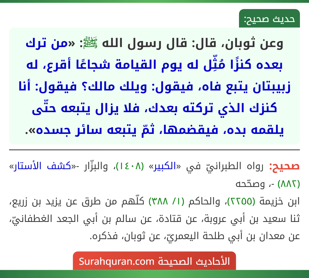 وعن ثوبان، قال: قال رسول الله ﷺ: «من ترك بعده كنزًا مُثِّل له يوم القيامة شجاعًا أقرع، له زبيبتان يتبع فاه، فيقول: ويلك مالك؟ فيقول: أنا كنزك الذي تركته بعدك، فلا يزال يتبعه حتّى يلقمه بده، فيقضمها، ثمّ يتبعه سائر جسده».