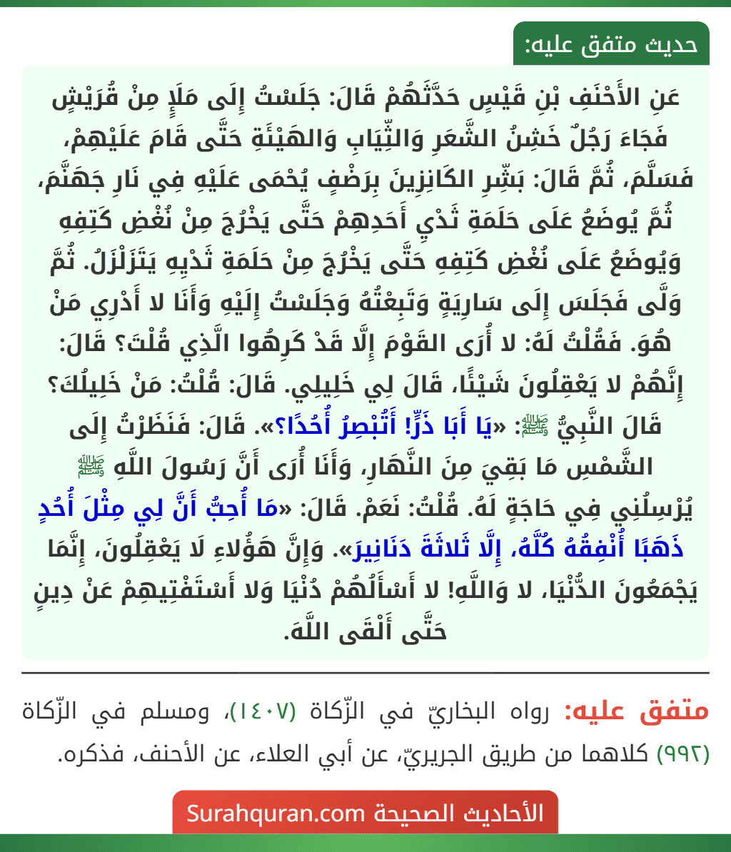 عَنِ الأَحْنَفِ بْنِ قَيْسٍ حَدَّثَهُمْ قَالَ: جَلَسْتُ إِلَى مَلَإٍ مِنْ قُرَيْشٍ فَجَاءَ رَجُلٌ خَشِنُ الشَّعَرِ وَالثِّيَابِ وَالهَيْئَةِ حَتَّى قَامَ عَلَيْهِمْ، فَسَلَّمَ، ثُمَّ قَالَ: بَشِّرِ الكَانِزِينَ بِرَضْفٍ يُحْمَى عَلَيْهِ فِي نَارِ جَهَنَّمَ، ثُمَّ يُوضَعُ عَلَى حَلَمَةِ ثَدْيِ أَحَدِهِمْ حَتَّى يَخْرُجَ مِنْ نُغْضِ كَتِفِهِ وَيُوضَعُ عَلَى نُغْضِ كَتِفِهِ حَتَّى يَخْرُجَ مِنْ حَلَمَةِ ثَدْيِهِ يَتَزَلْزَلُ. ثُمَّ وَلَّى فَجَلَسَ إِلَى سَارِيَةٍ وَتَبِعْتُهُ وَجَلَسْتُ إِلَيْهِ وَأَنَا لا أَدْرِي مَنْ هُوَ. فَقُلْتُ لَهُ: لا أُرَى القَوْمَ إِلَّا قَدْ كَرِهُوا الَّذِي قُلْتَ؟ قَالَ: إِنَّهُمْ لا يَعْقِلُونَ شَيْئًا، قَالَ لِي خَلِيلِي. قَالَ: قُلْتُ: مَنْ خَلِيلُكَ؟ قَالَ النَّبِيُّ ﷺ: «يَا أَبَا ذَرٍّ! أَتُبْصِرُ أُحُدًا؟». قَالَ: فَنَظَرْتُ إِلَى الشَّمْسِ مَا بَقِيَ مِنَ النَّهَارِ، وَأَنَا أُرَى أَنَّ رَسُولَ اللَّهِ ﷺ يُرْسِلُنِي فِي حَاجَةٍ لَهُ. قُلْتُ: نَعَمْ. قَالَ: «مَا أُحِبُّ أَنَّ لِي مِثْلَ أُحُدٍ ذَهَبًا أُنْفِقُهُ كُلَّهُ، إِلَّا ثَلاثَةَ دَنَانِيرَ». وَإِنَّ هَؤُلاءِ لَا يَعْقِلُونَ، إِنَّمَا يَجْمَعُونَ الدُّنْيَا، لا وَاللَّهِ! لا أَسْأَلُهُمْ دُنْيَا وَلا أَسْتَفْتِيهِمْ عَنْ دِينٍ حَتَّى أَلْقَى اللَّهَ. عَنِ الأَحْنَفِ بْنِ قَيْسٍ حَدَّثَهُمْ قَالَ: جَلَسْتُ إِلَى مَلَإٍ مِنْ قُرَيْشٍ فَجَاءَ رَجُلٌ خَشِنُ الشَّعَرِ وَالثِّيَابِ وَالهَيْئَةِ حَتَّى قَامَ عَلَيْهِمْ، فَسَلَّمَ، ثُمَّ قَالَ: بَشِّرِ الكَانِزِينَ بِرَضْفٍ يُحْمَى عَلَيْهِ فِي نَارِ جَهَنَّمَ، ثُمَّ يُوضَعُ عَلَى حَلَمَةِ ثَدْيِ أَحَدِهِمْ حَتَّى يَخْرُجَ مِنْ نُغْضِ كَتِفِهِ وَيُوضَعُ عَلَى نُغْضِ كَتِفِهِ حَتَّى يَخْرُجَ مِنْ حَلَمَةِ ثَدْيِهِ يَتَزَلْزَلُ. ثُمَّ وَلَّى فَجَلَسَ إِلَى سَارِيَةٍ وَتَبِعْتُهُ وَجَلَسْتُ إِلَيْهِ وَأَنَا لا أَدْرِي مَنْ هُوَ. فَقُلْتُ لَهُ: لا أُرَى القَوْمَ إِلَّا قَدْ كَرِهُوا الَّذِي قُلْتَ؟ قَالَ: إِنَّهُمْ لا يَعْقِلُونَ شَيْئًا، قَالَ لِي خَلِيلِي. قَالَ: قُلْتُ: مَنْ خَلِيلُكَ؟ قَالَ النَّبِيُّ ﷺ: «يَا أَبَا ذَرٍّ! أَتُبْصِرُ أُحُدًا؟». قَالَ: فَنَظَرْتُ إِلَى الشَّمْسِ مَا بَقِيَ مِنَ النَّهَارِ، وَأَنَا أُرَى أَنَّ رَسُولَ اللَّهِ ﷺ يُرْسِلُنِي فِي حَاجَةٍ لَهُ. قُلْتُ: نَعَمْ. قَالَ: «مَا أُحِبُّ أَنَّ لِي مِثْلَ أُحُدٍ ذَهَبًا أُنْفِقُهُ كُلَّهُ، إِلَّا ثَلاثَةَ دَنَانِيرَ». وَإِنَّ هَؤُلاءِ لَا يَعْقِلُونَ، إِنَّمَا يَجْمَعُونَ الدُّنْيَا، لا وَاللَّهِ! لا أَسْأَلُهُمْ دُنْيَا وَلا أَسْتَفْتِيهِمْ عَنْ دِينٍ حَتَّى أَلْقَى اللَّهَ.