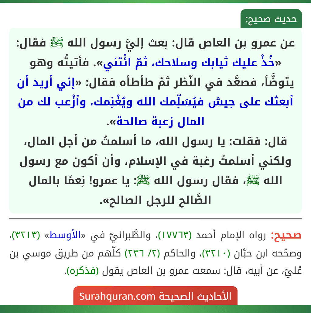 عن عمرو بن العاص قال: بعث إليَّ رسول الله ﷺ فقال: «خُذْ عليك ثيابك وسلاحك، ثمّ ائْتني». فأتيتُه وهو يتوضَّأ، فصعَّد في النّظر ثمّ طأطأه فقال: «إني أريد أن أبعثك على جيش فيُسَلِّمك الله ويُغْنِمك، وأزْعب لك من المال زعبة صالحة».
قال: فقلت: يا رسول الله، ما أسلمتُ من أجل المال، ولكني أسلمتُ رغبة في الإسلام، وأن أكون مع رسول الله ﷺ، فقال رسول الله ﷺ: يا عمرو! نِعمًا بالمال الصَّالح للرجل الصالح». عن عمرو بن العاص قال: بعث إليَّ رسول الله ﷺ فقال: «خُذْ عليك ثيابك وسلاحك، ثمّ ائْتني». فأتيتُه وهو يتوضَّأ، فصعَّد في النّظر ثمّ طأطأه فقال: «إني أريد أن أبعثك على جيش فيُسَلِّمك الله ويُغْنِمك، وأزْعب لك من المال زعبة صالحة».
قال: فقلت: يا رسول الله، ما أسلمتُ من أجل المال، ولكني أسلمتُ رغبة في الإسلام، وأن أكون مع رسول الله ﷺ، فقال رسول الله ﷺ: يا عمرو! نِعمًا بالمال الصَّالح للرجل الصالح».
